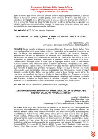 Universidade do Estado do Rio Grande do Norte
Grupo de Pesquisa em Produção e Ensino de Texto
II Simpósio Nacional de Texto e Ensino
como a maioria dos nossos cronistas também eram os nossos grandes escritores, a crônica
deixou o espaço do jornal e também passou a ser publicada em livros. Nos dias atuais, o
veículo de divulgação desse gênero passou a ser, não somente o jornal, como também o
livro e a internet. Apesar da despretensão de durar, a crônica conquistou aos poucos seu
espaço nos livros e consegui deixar marcas na posteridade como um gênero que usa a
simplicidade nas palavras para encantar os leitores.
PALAVRAS-CHAVE: Crônica; Gênero; Literatura.

CRISTIANISMO E COLONIZAÇÃO NO ROMANCE ROBINSON CRUSOE DE DANIEL
DEFOE
José Rosamilton de Lima
Universidade do Estado do Rio Grande do Norte (UERN)

PALAVRAS-CHAVE: Cristianismo; Robinson Crusoe; Colonização.
A HETEROGENEIDADE ENUNCIATIVA MOSTRADA/MARCADA NO CORDEL “BIG
BROTHER BRASIL, UM PROGRAMA IMBECIL”
Joseilson Jales Alves
Maria Graceli de Lima
Maria Lúcia Pessoa Sampaio
Universidade do Estado do Rio Grande do Norte (UERN)
RESUMO: Este artigo tem a finalidade de apresentar um estudo sobre a heterogeneidade
enunciativa mostrada/marcada no cordel ―Big Brother Brasil, um programa imbecil‖ de
Antônio Barreto. Temos como objetivo desenvolver uma análise focalizando duas categorias
levantadas por Authier-Revuz (1998), sendo elas: a presença das aspas e inciso de glosa.
Nesse sentido, analisaremos se estas duas categorias foram observadas no cordel,
compreendendo-as como resultado de um discurso em que é inegável a presença do outro.
Este trabalho se trata, ainda, de uma pesquisa descritiva, interpretativa, de natureza
qualitativa, cuja base teórica encontra-se fundamentada nos estudos de Mussalim (2010),
Orlandi (2006), Rodrigues (2010), Bakhtin (2002), Ferreira (2005), Rechdan (2003), AuthierRevuz (1998), Maingueneau (1997) e Lima (2009). Em nossas análises, pudemos constatar

55

Anais do II Simpósio Nacional de Texto e Ensino

RESUMO: Neste trabalho analisamos o romance Robinson Crusoe de Daniel Defoe. Para
isso, contextualizaremos autor e obra, voltando nosso olhar para aspectos vivenciados na
vida de Defoe que influenciaram e/ou que foi explicitado no romance. Ademais,
identificamos na obra os elementos da narrativa como personagens, espaço, tempo e
focalizamos no enredo o Cristianismo no período da colonização. Discutimos sobre o
surgimento do gênero romance, mostrando a diferença entre o romance e o novel.
Conceituamos mitologia como o poder que a linguagem exerce sobre o pensamento
humano. Usamos como referencial teórico os estudos de Proença Filho (1990), Silva (2006),
e Cassirer (2009). Nesse sentido, o livro Robson Crusoe de Defoe constitui uma narrativa
que remonta à época das grandes navegações, tempo em que o homem era muito
influenciado pelas concepções religiosas propagadas pelo Cristianismo, marca principal
daquele período. Então, Defoe nos faz refletir sobre a base familiar como ponto de
referência para qualquer ser humano. Podemos dizer que Robinson Crusoe é o primeiro
romance que mostra a ideologia imperialista inglesa que mais tarde se fortaleceria no século
XIX. Portanto, o enredo de Daniel Defoe é cativante, instigador, daqueles que retém a
atenção com doses bem distribuídas de descrição, suspenses, anticlímax e clímax.

 
