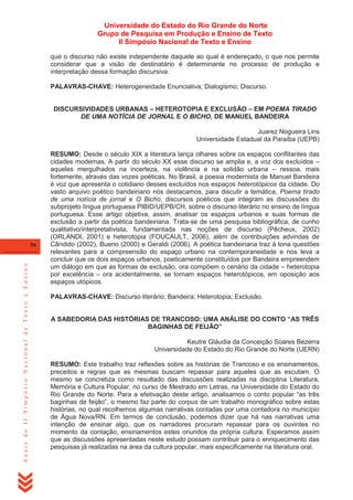 Universidade do Estado do Rio Grande do Norte
Grupo de Pesquisa em Produção e Ensino de Texto
II Simpósio Nacional de Texto e Ensino
que o discurso não existe independente daquele ao qual é endereçado, o que nos permite
considerar que a visão de destinatário é determinante no processo de produção e
interpretação dessa formação discursiva.
PALAVRAS-CHAVE: Heterogeneidade Enunciativa; Dialogismo; Discurso.
DISCURSIVIDADES URBANAS – HETEROTOPIA E EXCLUSÃO – EM POEMA TIRADO
DE UMA NOTÍCIA DE JORNAL E O BICHO, DE MANUEL BANDEIRA
Juarez Nogueira Lins
Universidade Estadual da Paraíba (UEPB)

Anais do II Simpósio Nacional de Texto e Ensino

56

RESUMO: Desde o século XIX a literatura lança olhares sobre os espaços conflitantes das
cidades modernas. A partir do século XX esse discurso se amplia e, a voz dos excluídos –
aqueles mergulhados na incerteza, na violência e na solidão urbana – ressoa, mais
fortemente, através das vozes poéticas. No Brasil, a poesia modernista de Manuel Bandeira
é voz que apresenta o cotidiano desses excluídos nos espaços heterotópicos da cidade. Do
vasto arquivo poético bandeiriano nós destacamos, para discutir a temática, Poema tirado
de uma notícia de jornal e O Bicho, discursos poéticos que integram as discussões do
subprojeto língua portuguesa PIBID/UEPB/CH, sobre o discurso literário no ensino de língua
portuguesa. Esse artigo objetiva, assim, analisar os espaços urbanos e suas formas de
exclusão a partir da poética bandeiriana. Trata-se de uma pesquisa bibliográfica, de cunho
qualitativo/interpretativista, fundamentada nas noções de discurso (Pêcheux, 2002)
(ORLANDI, 2001) e heterotopia (FOUCAULT, 2006), além de contribuições advindas de
Cândido (2002), Bueno (2000) e Geraldi (2006). A poética bandeiriana traz à tona questões
relevantes para a compreensão do espaço urbano na contemporaneidade e nos leva a
concluir que os dois espaços urbanos, poeticamente constituídos por Bandeira empreendem
um diálogo em que as formas de exclusão, ora compõem o cenário da cidade – heterotopia
por excelência – ora acidentalmente, se tornam espaços heterotópicos, em oposição aos
espaços utópicos.
PALAVRAS-CHAVE: Discurso literário; Bandeira; Heterotopia; Exclusão.
A SABEDORIA DAS HISTÓRIAS DE TRANCOSO: UMA ANÁLISE DO CONTO “AS TRÊS
BAGINHAS DE FEIJÃO”
Keutre Gláudia da Conceição Soares Bezerra
Universidade do Estado do Rio Grande do Norte (UERN)
RESUMO: Este trabalho traz reflexões sobre as histórias de Trancoso e os ensinamentos,
preceitos e regras que as mesmas buscam repassar para aqueles que as escutam. O
mesmo se concretiza como resultado das discussões realizadas na disciplina Literatura,
Memória e Cultura Popular, no curso de Mestrado em Letras, na Universidade do Estado do
Rio Grande do Norte. Para a efetivação deste artigo, analisamos o conto popular ―as três
baginhas de feijão‖, o mesmo faz parte do corpus de um trabalho monográfico sobre estas
histórias, no qual recolhemos algumas narrativas contadas por uma contadora no município
de Água Nova/RN. Em termos de conclusão, podemos dizer que há nas narrativas uma
intenção de ensinar algo, que os narradores procuram repassar para os ouvintes no
momento da contação, ensinamentos estes oriundos da própria cultura. Esperamos assim
que as discussões apresentadas neste estudo possam contribuir para o enriquecimento das
pesquisas já realizadas na área da cultura popular, mais especificamente na literatura oral.

 