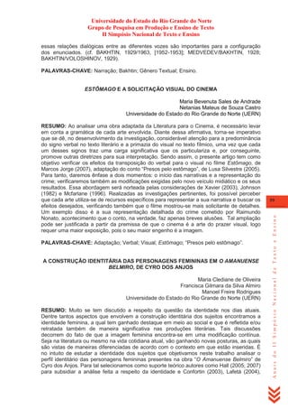 Universidade do Estado do Rio Grande do Norte
Grupo de Pesquisa em Produção e Ensino de Texto
II Simpósio Nacional de Texto e Ensino
essas relações dialógicas entre as diferentes vozes são importantes para a configuração
dos enunciados. (cf. BAKHTIN, 1929/1963, [1952-1953]; MEDVEDEV/BAKHTIN, 1928;
BAKHTIN/VOLOSHINOV, 1929).
PALAVRAS-CHAVE: Narração; Bakhtin; Gênero Textual; Ensino.

ESTÔMAGO E A SOLICITAÇÃO VISUAL DO CINEMA
Maria Bevenuta Sales de Andrade
Netanias Mateus de Souza Castro
Universidade do Estado do Rio Grande do Norte (UERN)

PALAVRAS-CHAVE: Adaptação; Verbal; Visual; Estômago; ―Presos pelo estômago‖.

A CONSTRUÇÃO IDENTITÁRIA DAS PERSONAGENS FEMININAS EM O AMANUENSE
BELMIRO, DE CYRO DOS ANJOS
Maria Clediane de Oliveira
Francisca Gilmara da Silva Almiro
Manoel Freire Rodrigues
Universidade do Estado do Rio Grande do Norte (UERN)
RESUMO: Muito se tem discutido a respeito da questão da identidade nos dias atuais.
Dentre tantos aspectos que envolvem a construção identitária dos sujeitos encontramos a
identidade feminina, a qual tem ganhado destaque em meio ao social e que é refletida e/ou
retratada também de maneira significativa nas produções literárias. Tais discussões
decorrem do fato de que a imagem feminina encontra-se em uma modificação contínua.
Seja na literatura ou mesmo na vida cotidiana atual, vão ganhando novas posturas, as quais
são vistas de maneiras diferenciadas de acordo com o contexto em que estão inseridas. É
no intuito de estudar a identidade dos sujeitos que objetivamos neste trabalho analisar o
perfil identitário das personagens femininas presentes na obra ―O Amanuense Belmiro‖ de
Cyro dos Anjos. Para tal selecionamos como suporte teórico autores como Hall (2005; 2007)
para subsidiar a análise feita a respeito da identidade e Confortin (2003), Lafetá (2004),

59

Anais do II Simpósio Nacional de Texto e Ensino

RESUMO: Ao analisar uma obra adaptada da Literatura para o Cinema, é necessário levar
em conta a gramática de cada arte envolvida. Diante dessa afirmativa, torna-se imperativo
que se dê, no desenvolvimento da investigação, considerável atenção para a predominância
do signo verbal no texto literário e a primazia do visual no texto fílmico, uma vez que cada
um desses signos traz uma carga significativa que os particulariza e, por conseguinte,
promove outras diretrizes para sua interpretação. Sendo assim, o presente artigo tem como
objetivo verificar os efeitos da transposição do verbal para o visual no filme Estômago, de
Marcos Jorge (2007), adaptação do conto ―Presos pelo estômago‖, de Lusa Silvestre (2005).
Para tanto, daremos ênfase a dois momentos: o início das narrativas e a representação do
crime; verificaremos também as modificações exigidas pelo novo veículo midiático e os seus
resultados. Essa abordagem será norteada pelas considerações de Xavier (2003), Johnson
(1982) e Mcfarlane (1996). Realizadas as investigações pertinentes, foi possível perceber
que cada arte utiliza-se de recursos específicos para representar a sua narrativa e buscar os
efeitos desejados, verificando também que o filme mostrou-se mais solicitante de detalhes.
Um exemplo disso é a sua representação detalhada do crime cometido por Raimundo
Nonato, acontecimento que o conto, na verdade, faz apenas breves alusões. Tal ampliação
pode ser justificada a partir da premissa de que o cinema é a arte do prazer visual, logo
requer uma maior exposição, pois o seu maior engenho é a imagem.

 