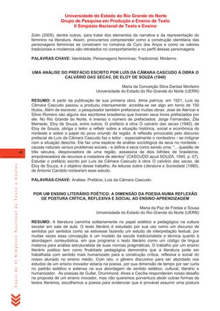 Universidade do Estado do Rio Grande do Norte
Grupo de Pesquisa em Produção e Ensino de Texto
II Simpósio Nacional de Texto e Ensino
Zolin (2009), dentre outros, para tratar dos elementos da narrativa e da representação do
feminino na literatura. Assim, procuramos compreender como a construção identitária das
personagens femininas se constroem no romance de Cyro dos Anjos e como os valores
tradicionais e modernos são retratados no comportamento e no perfil dessas personagens.
PALAVRAS-CHAVE: Identidade; Personagens femininas; Tradicional; Moderno.

UMA ANÁLISE DO PREFÁCIO ESCRITO POR LUÍS DA CÂMARA CASCUDO À OBRA O
CALVÁRIO DAS SECAS, DE ELOY DE SOUZA (1940)
Maria da Conceição Silva Dantas Monteiro
Universidade do Estado do Rio Grande do Norte (UERN)

Anais do II Simpósio Nacional de Texto e Ensino

60

RESUMO: A partir da publicação de sua primeira obra, Alma patrícia, em 1921, Luís da
Câmara Cascudo passou a produziu intensamente: acredita-se ser algo em torno de 150
títulos. Além de escrever, o pesquisador também prefaciava muitas obras: José de Alencar e
Sílvio Romero são alguns dos escritores brasileiros que tiveram seus livros prefaciados por
ele. No Rio Grande do Norte, é imenso o número de prefaciados: Jorge Fernandes, Zila
Mamede, Eloy de Souza, entre outros. O prefácio à obra O calvário das secas (1940), de
Eloy de Souza, obriga o leitor a refletir sobre a situação histórica, social e econômica do
nordeste e sobre o papel do povo oriundo da região. A reflexão provocada pelo discurso
prefacial de Luís da Câmara Cascudo faz o leitor - especialmente o nordestino - se indignar
com a situação descrita. Ele faz uma espécie de análise sociológica da seca no nordeste causas naturais versus problemas sociais - e define a seca como sendo uma: ―... questão de
três séculos, despovoadora de uma região, assassina de dois bilhões de brasileiros,
empobrecedora de recursos e matadora de alentos‖ (CASCUDO apud SOUZA, 1940, p. 07).
Estudar o prefácio escrito por Luís da Câmara Cascudo à obra O calvário das secas, de
Eloy de Souza, é o objetivo desse trabalho. As leituras sobre Literatura e Sociedade (1980),
de Antonio Candido nortearam esse estudo.
PALAVRAS-CHAVE: Análise; Prefácio; Luís da Câmara Cascudo.

POR UM ENSINO LITERÁRIO POÉTICO: A DIMENSÃO DA POESIA NUMA REFLEXÃO
DE POSTURA CRÍTICA, REFLEXIVA E SOCIAL AO ENSINO-APRENDIZAGEM
Maria da Paz de Freitas e Sousa
Universidade do Estado do Rio Grande do Norte (UERN)
RESUMO: A literatura caminha solitariamente no papel estético e pedagógico na cultura
escolar em sala de aula. O texto literário é estudado por sua vez como um discurso de
sentidos por sentidos como se estivesse fazendo um estudo de interpretação textual, por
muitas vezes essa concepção é um modelo da escola tradicionalista e técnica quanto à
abordagem conteudistica, em que programa o texto literário como um código de língua
materna para análise estruturalista de suas normas pragmáticas. O trabalho por um ensino
literário poético tem como finalidade pedagógica demonstra que a literatura pode ser
trabalhada com sentido mais humanizado para a construção crítica, reflexiva e social do
nosso alunado no ensino médio. Com isto, o gênero discursivo para ser abordado nos
estudos de um ensino inovador estaria na poesia, por sua dimensão de tempo por ser curta
no padrão estético e extensa na sua abordagem de sentido estético, cultural, literário e
humanizador. As poesias de Gullar, Drummond, Alves e Cecília responderam nosso desafio
na proposta de um ensino inovador, mas não queremos porventura abolir outras formas de
textos literários, escolhemos a poesia para evidenciar que é provável assumir uma postura

 