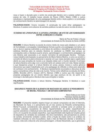 Universidade do Estado do Rio Grande do Norte
Grupo de Pesquisa em Produção e Ensino de Texto
II Simpósio Nacional de Texto e Ensino
nova e trazer o alunado para o centro da construção literária com a poesia verbal e sua
poesia de vida. O trabalho busca através de Rocco (1994), Masini (1988) e outros
estudiosos a representação de uma pedagogia literária entre o texto poético e a construção
do conhecimento literário na aprendizagem do alunado.
PALAVRAS-CHAVE: Ensino inovador; A construção de outro olhar pedagógico na
literatura; A poesia como alicerce de sentidos poéticos na sala de aula e na vida do aluno.
O ENSINO DE LITERATURA E A LEITURA LITERÁRIA: UM ATO DE LER HUMANIZADO
ENTRE A EMOÇÃO E A RAZÃO
Maria da Paz de Freitas e Sousa
Universidade do Estado do Rio Grande do Norte (UERN)

PALAVRAS-CHAVE: Ensino e leitura literária; Pedagogia literária; A literatura e suas
significações.
DISCURSO E PODER EM O ALIENISTA DE MACHADO DE ASSIS E O PENSAMENTO
DE MICHEL FOUCAULT: UM ESTUDO COMPARATIVO
Maria Edileuza da Costa
Francisco Gomes da Silva
Universidade do Estado do Rio Grande do Norte (UERN)
RESUMO: O presente trabalho objetiva traçar um estudo comparativo da obra O Alienista,
de Machado de Assis, e o pensamento de um dos autores da Filosofia contemporânea,
Michel Foucault, considerando este pensador, entender a verdade como um produto de
diversas coerções causadoras de efeitos regulamentados de poder, especificamente,
quando caracteriza o intelectual como não sendo o portador de valores universais, mas, sim,
como um ocupante de posição específica, cuja especificidade está ligada às funções gerais
do dispositivo de verdades da sociedade. Na obra machadiana, são perceptíveis os pontos
de contato, envolvendo verdade e poder, entre a ficção do citado conto e as análises da
realidade enfocada na obra foucaultiana, dado o fato de Machado abordar a temática da
loucura, vista sob a ótica de uma única personagem, o Doutor Bacamarte, que a generaliza,

61

Anais do II Simpósio Nacional de Texto e Ensino

RESUMO: A leitura literária na escola do ensino médio do nosso país obedece a um plano
de formalidade e concepções metodológicas formais quanto uma pedagogia normativa, em
que o aluno é apenas submetido a uma leitura de sentidos e decodifica características das
estéticas literárias para os estudos literários do vestibular ou ENEM. Isso porque, as
concepções sobre a literatura quanto ensino, aprendizagem e conhecimento pedagógico da
arte literária está associada a um estudo normativo de periodização literária. Contudo,
nosso trabalho está baseado no pensamento de Maria Helena Martins, e como se constrói o
conceito de leitura no plano emocional e racional, em que nosso alunado seja o sujeito-leitor
atento as suas emoções de mundo e as relações desta com o mundo racional. O principio
da leitura literária como algo vivo e concreto tanto em poesia como em vida. Nesse sentido,
o que desejamos propor é a leitura literária em prosa, poesia, música e outros gêneros
discursivos que sejam trabalhados com uma pedagogia de reflexão e critica para ascensão
do conhecer e do conhecimento. A literatura representando enunciados e discursos de arte
para a consciência crítica de vida e de mundo. Temos como referência os estudos de Abreu
(2006), Brandão (2011), Cosson (2011), Kleiman (1989) e outros que irão responder a
proposta pedagógica de um ensino literário que seja aventura do ler, do sentir e do
encorajar o alunado para a literatura das suas emoções e razões.

 