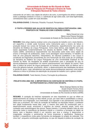 Universidade do Estado do Rio Grande do Norte
Grupo de Pesquisa em Produção e Ensino de Texto
II Simpósio Nacional de Texto e Ensino
colocando de um lado o seu objeto de estudo e de outro, a prerrogativa de atribuir verdades
sobre a patologia cerebral e o louco, e, sobretudo de agir sobre este, com total legitimidade,
centralizando todo o poder em suas decisões.
PALAVRAS-CHAVE: O Alienista; Filosofia; Foucault; Pensamento.

O TEXTO LITERÁRIO NAS AULAS DE DIDÁTICA DA LÍNGUA PORTUGUESA: UMA
PROPOSTA DE TRABALHO COM O GÊNERO CORDEL
Maria Graceli de Lima
Maria Lúcia Pessoa Sampaio
Universidade do Estado do Rio Grande do Norte (UERN)

Anais do II Simpósio Nacional de Texto e Ensino

62

RESUMO: Este artigo objetiva analisar como uma proposta de trabalho com o texto literário,
em específico o cordel, pode funcionar como instrumento para o ensino de leitura e
produção textual nos cursos de formação de professores, especificamente nas aulas da
disciplina de Didática da Língua Portuguesa. Como base teórica, este trabalho tem suas
bases assentadas fundamentalmente nos estudos de Bakhtin (1986; 1992) e Faraco e
Castro (2000), centrando-se especialmente nas discussões sobre texto como objeto de
ensino e formação de professores, estes numa abordagem sócio-interativa. O trabalho se
trata de uma pesquisa descritiva, interpretativa, de natureza qualitativa e seu corpus é
constituído de fragmentos provenientes de uma transcrição de duas aulas de um professor
da disciplina de Didática da Língua Portuguesa de uma Universidade Estadual do Rio
Grande do Norte. Os resultados da análise encaminham para a percepção de que os
alunos-professores compartilham do mesmo posicionamento com relação ao ensino. Para
eles a prática de ensino de língua portuguesa no contexto escolar deve se efetivar sob a
ótica dos gêneros textuais, priorizando, assim, o desenvolvimento das habilidades de leitura
e escrita do aluno. Logo, percebemos que esses alunos-professores assumem uma postura
reflexiva e crítica no processo de elaboração da proposta de trabalho com o gênero cordel.
PALAVRAS-CHAVE: Texto literário; Ensino; Formação de professores.

PROJETO ERA UMA VEZ: A IMPORTÂNCIA DA CONTAÇÃO DE HISTÓRIA E O PAPEL
DO PROFESSOR NA LITERATURA INFANTIL
Maria Solange Batista da Silva
Anaeli Chaerli Ferreira Alves
Ana Gabriela de Oliveira Feitosa
Universidade do Estado do Rio Grande do Norte (UERN)
RESUMO: A contação de histórias representa um eixo importante no que se refere ao
desenvolvimento da criança na fase infantil, já que, por meio dela é possibilitado a criança,
desenvolver sua imaginação, sua criatividade, sua cognição e seu pensamento acerca dos
fatos que a envolvem. Por meio da contação de histórias na educação infantil, o professor
tem papel fundamental nessa fase, pois, o mesmo fará parte da contribuição para o
desenvolvimento social, emocional e cognitivo da criança, atuando ainda, como eixo
norteador para aprendizagens dos alunos. Dessa maneira, o corrente trabalho trata de uma
discursão sobre a importância da literatura infantil e o incentivo a formação do hábito de
leitura, pois a literatura infantil é um caminho que leva a criança a desenvolver a
imaginação, emoções e sentimentos de forma prazerosa e significativa. Destaca-se
também, a experiência vivida pelos formandos de pedagogia no projeto de extensão ―Era
Uma Vez‖, enquanto contribuição significativa, no que diz respeito à prática de contação de

 