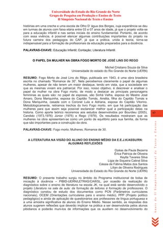 Universidade do Estado do Rio Grande do Norte
Grupo de Pesquisa em Produção e Ensino de Texto
II Simpósio Nacional de Texto e Ensino
histórias em uma creche e uma escola de Olho D‘ água dos Borges, cuja experiência se deu
em turmas de alunos com faixa etária entre 03 e 07 anos de idade, já que o projeto volta-se
para a educação infantil e nas series iniciais do ensino fundamental. Portanto, de acordo
com essa vivência, é possível elencar algumas contribuições importantes do projeto na
futura carreira dos pedagogos do CAP, já que a prática, unida à teoria, torna-se
indispensável para a formação de profissionais da educação preparados para a docência.
PALAVRAS-CHAVE: Educação Infantil; Contação; Literatura Infantil.

O PAPEL DA MULHER NA OBRA FOGO MORTO DE JOSÉ LINS DO REGO
Michel Cristiano Souza da Silva
Universidade do estado do Rio Grande do Norte (UERN)

PALAVRAS-CHAVE: Fogo morto; Mulheres; Romance de 30.

A LITERATURA NA VISÃO DO ALUNO DO ENSINO MÉDIO DA E.E.J.K/ASSU/RN:
ALGUMAS REFLEXÕES
Ozéas de Paula Bezerra
Érica Patrícia de Oliveira
Keylla Tavares Silva
Lígia de Siqueira Cabral Silva
Cássia de Fátima Matos dos Santos
Lílian de Oliveira Rodrigues
Universidade do Estado do Rio Grande do Norte (UERN)
RESUMO: O presente trabalho surgiu no âmbito do Programa institucional de bolsa de
iniciação à docência – PIBID-UERN/LETRAS/CAWSL, por ocasião da realização do
diagnóstico sobre o ensino de literatura na escola JK, na qual está sendo desenvolvido o
projeto Literatura na sala de aula: da formação de leitores à formação de professores. O
diagnóstico constou de estudo dos documentos como PCN (Parâmetros curriculares
nacionais), OCEM (Orientações curriculares para o ensino médio), PPP (Projeto político
pedagógico) e ainda de aplicação de questionários aos professores de língua portuguesa e
a uma amostra significativa de alunos do Ensino Médio. Nesse sentido, as respostas dos
alunos sugerem reflexões que deverão implicar na prática a ser desenvolvida pelos alunos
pibidianos e poderão muni-los de informações que os auxiliem no desenvolvimento do

63

Anais do II Simpósio Nacional de Texto e Ensino

RESUMO: Fogo Morto de José Lins do Rêgo, publicada em 1943, é uma obra brasileira
escrita no chamado ―Romance de 30‖. Nela percebemos claramente o papel de algumas
mulheres, apesar de não terem um maior destaque, tendo em vista, que a sociedade em
que as mesmas viviam era patriarcal. Por isso, nosso objetivo, é descrever e analisar o
papel da mulher na obra Fogo morto, de modo a destacar as principais personagens
femininas as quais são: no papel de esposas, são Sinhá Velha, esposa do Mestre José
Amaro, Dona Mariquinha, esposa do Capitão Tomás, Amélia, filha do Capitão Tomás e
Dona Mariquinha, casada com o Coronel Lula e Adriana, esposa do Capitão Vitorino.
Metodologicamente, retiramos trechos do livro Fogo morto, em que há participação das
mulheres para que assim seja possível esclarecer melhor qual a participação delas na
historia. Como aporte teórico recoremos aos estudos desenvolvidos por Bourdieu (2005),
Candido (1973,1976) Júnior (1975) e Rego (1978). Os resultados mostraram que as
mulheres na obra apresentam-se como um ponto de equilíbrio para sua família, de forma
que são importantes para a construção da obra.

 