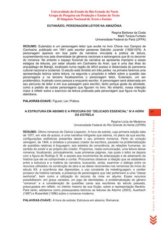 Universidade do Estado do Rio Grande do Norte
Grupo de Pesquisa em Produção e Ensino de Texto
II Simpósio Nacional de Texto e Ensino
EUTANÁZIO, PERSONAGEM-LEITOR NA AMAZÔNIA
Regina Barbosa da Costa
Marlí Tereza Furtado
Universidade Federal do Pará (UFPA)
RESUMO: Eutanázio é um personagem leitor que avulta no livro Chove nos Campos de
Cachoeira, publicado em 1941 pelo escritor paraense Dalcídio Jurandir (1909/1979). A
personagem aparece em boa parte da narrativa vinculada à prática de leitura,
surpreendendo-nos pela diversidade de gêneros nacionais e estrangeiros que lê no decorrer
do romance. No entanto o espaço ficcional da narrativa se apresenta impróprio a esses
estágios de leituras, por estar situado em Cachoeira do Arari, que é uma das ilhas do
arquipélago de Marajó, localizado numa região de difícil acesso e distanciada do panorama
cultural nacional e ocidental. O estudo está dividido em três partes: na primeira faremos uma
apresentação teórica sobre leitura; na segunda o propósito é refletir sobre a questão das
personagens e na terceira focalizaremos o personagem leitor, Eutanázio, um ser
problemático, frustrado como pessoa e enquanto escritor. A personagem será observada em
seu percurso de leitor e em sua passagem para escritor, tanto porque gosta da atividade,
como a pedido de outras personagens que figuram no livro. No entanto, nossa intenção
maior é refletir sobre o exercício da leitura praticada pela personagem que figura na ficção
dalcidiana.
PALAVRAS-CHAVE: Figurar; Ler; Prática.

Regina Lúcia de Medeiros
Universidade Federal do Rio Grande do Norte (UFRN)
RESUMO: Último romance de Clarice Lispector, A hora da estrela, cuja primeira edição data
de 1977, em vida da autora, é uma narrativa intrigante que retoma, no plano da sua escrita,
configurações estilísticas presentes desde o seu primeiro romance, Perto do coração
selvagem, de 1944, e sintetiza o processo criador da escritora, pautado na problematização
de questões relativas à linguagem, aos estados de consciência, às relações humanas, ao
sentido do existir e ao próprio ato criador. Propomos, nesta comunicação, uma leitura desse
romance, focalizando, principalmente, suas primeiras páginas, nas quais o leitor se depara
com a figura de Rodrigo S. M. e assiste aos movimentos de antecipação e de adiamento da
história que ele se compromete a contar. Procuramos observar a relação que se estabelece
entre a estrutura e a matéria da narrativa, buscando, ainda, examinar o diálogo entre os
recursos utilizados na construção da obra e as ideias recorrentes nos romances do início do
século XX: a ocorrência das digressões; o uso constante da metalinguagem; o caráter
prosaico da história narrada; a presença de personagens que não pertencem a uma ―classe
senhorial‖, bem como a utilização do recurso da mise en abyme. Esses recursos
possibilitaram, em graus variados, um jogo de identidades, a problematização do gênero
―romance‖ e a consideração de questões caras aos escritores do século passado,
preocupados em refletir, no interior mesmo da sua ficção, sobre a representação literária.
Para tanto, adotamos como pressupostos teóricos as leituras de Adorno (2003), Auerbach
(1987) e Rosenfeld (1996) sobre o romance moderno.
PALAVRAS-CHAVE: A hora da estrela; Estrutura em abismo; Romance.

65

Anais do II Simpósio Nacional de Texto e Ensino

A ESTRUTURA EM ABISMO E A PROCURA DO “DELICADO ESSENCIAL” N‟A HORA
DA ESTRELA

 