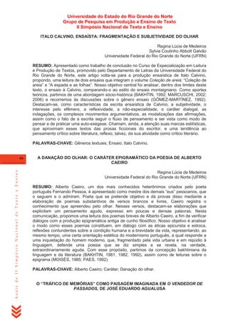 Universidade do Estado do Rio Grande do Norte
Grupo de Pesquisa em Produção e Ensino de Texto
II Simpósio Nacional de Texto e Ensino
ITALO CALVINO, ENSAÍSTA: FRAGMENTAÇÃO E SUBJETIVIDADE DO OLHAR
Regina Lúcia de Medeiros
Sylvia Coutinho Abbott Galvão
Universidade Federal do Rio Grande do Norte (UFRN)
RESUMO: Apresentado como trabalho de conclusão no Curso de Especialização em Leitura
e Produção de Textos, promovido pelo Departamento de Letras da Universidade Federal do
Rio Grande do Norte, este artigo volta-se para a produção ensaística de Italo Calvino,
propondo, uma leitura de dois ensaios que integram o volume Coleção de areia: ―Coleção de
areia‖ e ―A espada e as folhas‖. Nosso objetivo central foi analisar, dentro dos limites deste
texto, o ensaio à Calvino, comparando-o ao estilo do ensaio montaigniano. Como aportes
teóricos, partimos de uma abordagem sócio-histórica (BAKHTIN, 1992; MARCUSCHI, 2002;
2006) e recorremos às discussões sobre o gênero ensaio (GÓMEZ-MARTÍNEZ, 1992).
Destacam-se, como características da escrita ensaística de Calvino, a subjetividade, o
interesse pelo efêmero, a reflexividade, a não-especialidade, o caráter dialogal, as
indagações, os complexos movimentos argumentativos, as modalizações das afirmações,
assim como o fato de a escrita seguir o fluxo de pensamento e ser vista como modo de
pensar e de praticar uma auto-exegese. Chamam, ainda, a atenção suas marcas estilísticas,
que aproximam esses textos das prosas ficcionais do escritor, e uma tendência ao
pensamento crítico sobre literatura, reflexo, talvez, da sua atividade como crítico literário.
PALAVRAS-CHAVE: Gêneros textuais; Ensaio; Italo Calvino.

Anais do II Simpósio Nacional de Texto e Ensino

66

A DANAÇÃO DO OLHAR: O CARÁTER EPIGRAMÁTICO DA POESIA DE ALBERTO
CAEIRO
Regina Lúcia de Medeiros
Universidade Federal do Rio Grande do Norte (UFRN)
RESUMO: Alberto Caeiro, um dos mais conhecidos heterônimos criados pelo poeta
português Fernando Pessoa, é apresentado como mestre dos demais ―eus‖ pessoanos, que
o seguem e o admiram. Poeta que se pretende objetivo e dá provas disso mediante a
elaboração de poemas substantivos de versos brancos e livres, Caeiro registra o
conhecimento que apreendeu pelo olhar. Nesses versos, destacam-se elaborações que
explicitam um pensamento agudo, expresso em poucas e densas palavras. Nesta
comunicação, propomos uma leitura dos poemas breves de Alberto Caeiro, a fim de verificar
diálogos com a produção epigramática antiga de cunho filosófico. Nosso objetivo é analisar
o modo como esses poemas constituem, em diálogo com as éticas epicurista e estoica,
reflexões contundentes sobre a condição humana e a brevidade da vida, representando, ao
mesmo tempo, uma certa orientação estética do modernismo português, a qual responde a
uma inquietação do homem moderno, que, fragmentado pela vida urbana e em repúdio à
linguagem, defende uma poesia que se diz simples e se revela, na verdade,
extraordinariamente aguda. Com esse propósito, partimos da concepção bakhtiniana da
linguagem e da literatura (BAKHTIN, 1981, 1982, 1992), assim como de leituras sobre o
epigrama (MOISÉS, 1985; PAES, 1992).
PALAVRAS-CHAVE: Alberto Caeiro; Caráter; Danação do olhar.
O “TRÁFICO DE MEMÓRIAS” COMO PAISAGEM IMAGINADA EM O VENDEDOR DE
PASSADOS, DE JOSÉ EDUARDO AGUALUSA

 