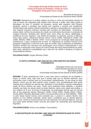 Universidade do Estado do Rio Grande do Norte
Grupo de Pesquisa em Produção e Ensino de Texto
II Simpósio Nacional de Texto e Ensino
Risonelha de Sousa Lins
Universidade do Estado do Rio Grande do Norte (UERN)
RESUMO: Baseando-se na análise estética da teoria e crítica pós-colonialista através da
qual os textos são analisados pela relação entre discurso e poder, este artigo propõe a
abordagem da obra O vendedor de passados, escrita pelo angolano José Eduardo
Agualusa, escritor e jornalista que aborda com maestria o universo dos subalternos,
transformados pela política colonial-imperialista e salienta a necessidade de o colonizado se
auto imaginar enquanto indivíduo marcado pelo complexo de inferioridade . Pretende-se,
através deste, verificar os processos de criação, as construções discursivas e a produção de
imagens ficcionais, utilizadas pelo referido autor como crítica da cultura, objetificação e
resistência do povo angolano, cuja história foi baseada na opressão, guerras e silêncios.
Como base teórica, utilizaremos Bonnici (2012), Fanon (2008), Halbawachs (2006), Hall
(2006), Bhabha (1998) e Bakhtin (1997). Como prospecto de construção desta pesquisa,
analisaremos o plano composicional da obra, as implicações da memória ficcional como
paisagens imaginadas e o discurso como lugar de conflito, onde a identidade se estabelece.
Aludimos também aos discursos dos personagens como história contextualizada e suas
memórias e aspirações como arquivo da cultura diante das forças discriminatórias de poder.
Além disso, aponta-se a possibilidade que a obra tem de conferir à literatura a função de
transcendência histórica.
PALAVRAS-CHAVE: Angola; Memória; Poder.

Rosângela Ferreira de Lima Souza
Tássia Rochelli Gameleira de Souza
Maria Iêda da Silva
Universidade do Estado do Rio Grande do Norte (UERN)
RESUMO: O texto caracteriza-se como o meio mais viável e produtivo de se trabalhar a
língua no ensino atual, haja visto que é através dele que os falantes elaboram seus
enunciados orais e escritos para se comunicarem cotidianamente, no que tange ao texto
literário, vemos que ele está inserido nesse contexto, pois constantemente está sendo
utilizado para o trabalho em sala de aula, sobretudo no livro didático, subsídio metodológico
usado de forma assídua nas aulas. Tendo como parâmetro essa realidade, o presente
trabalho visa fazer um estudo sobre os textos literários, tendo como objeto para análise, o
livro didático do 9º ano, do Ensino Fundamental. As proposições teóricas que nos ilumina
são os dos seguintes autores: Marcuschi (2008), Cereja (2005), Geraldi (2002), Cafiero;
Corrêa (2003), Brandão; Michelette (2007) e de documentos como os PCN (BRASIL, 1998).
A partir desse estudo tivemos como resultado que, o poema é o gênero literário mais
exposto no livro didático analisado. Sendo assim, contatamos que os demais gêneros,
como: conto, crônica e romance precisa ser mais explorado nos manuais didáticos, uma vez
que esses textos também trazem recursos que podem ser importantes para aprendizado
linguístico.
PALAVRAS-CHAVE: Ensino; Livro didático; Texto literário.

A DESCONTRUÇÃO DE IRACEMA: UMA ANÁLISE INTERDISCIPLINAR DO TEXTO
LITERÁRIO

67

Anais do II Simpósio Nacional de Texto e Ensino

O TEXTO LITERÁRIO: UMA ANÁLISE NO LIVRO DIDÁTICO DO ENSINO
FUNDAMENTAL

 