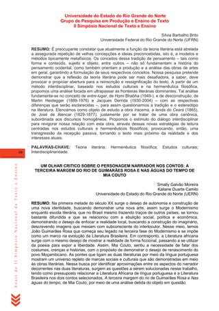 Universidade do Estado do Rio Grande do Norte
Grupo de Pesquisa em Produção e Ensino de Texto
II Simpósio Nacional de Texto e Ensino
Sílvia Barbalho Brito
Universidade Federal do Rio Grande do Norte (UFRN)
RESUMO: É preocupante constatar que atualmente a função da teoria literária está atrelada
a assegurada repetição de velhas concepções e ideias preconcebidas, isto é, a modelos e
métodos tipicamente metafísicos. Os conceitos dessa tradição de pensamento – tais como
forma e conteúdo, sujeito e objeto, entre outros – não só fundamentam a história do
pensamento ocidental, como também orientam a produção e a análise das obras de artes
em geral, garantindo a formulação de seus respectivos conceitos. Nossa pesquisa pretende
demonstrar que a reflexão da teoria literária pode ser mais desafiadora, a saber, deve
provocar e propiciar abertura para a reinscrição e ressignificação do texto. A partir de um
método interdisciplinar, baseado nos estudos culturais e na hermenêutica filosófica,
propomos uma análise focada em ultrapassar as fronteiras literárias dominantes. Tal análise
fundamenta-se no conceito de entre-lugar, de Homi Bhabha (1949-), e de desconstrução, de
Martin Heidegger (1889-1976) e Jacques Derrida (1930-2004) – com as respectivas
diferenças que serão esclarecidas –, para assim questionarmos a tradição e o estereótipo
na literatura. Elencamos como objeto de estudo a obra Iracema, a lenda do Ceará (1865),
de José de Alencar (1829-1877), justamente por se tratar de uma obra canônica,
subordinada aos discursos homogêneos. Propomos o estímulo do diálogo interdisciplinar
para revigorar nossa relação com esta obra, através dessas novas estratégias de leitura
centradas nos estudos culturais e hermenêuticos filosóficos, provocando, então, uma
transgressão da recepção passiva, tornando o texto mais próximo da realidade e dos
interesses atuais.

Anais do II Simpósio Nacional de Texto e Ensino

68

PALAVRAS-CHAVE:
Interdisciplinaridade.

Teoria

literária;

Hermenêutica

filosófica;

Estudos

culturais;

UM OLHAR CRITICO SOBRE O PERSONAGEM NARRADOR NOS CONTOS: A
TERCEIRA MARGEM DO RIO DE GUIMARÃES ROSA E NAS ÁGUAS DO TEMPO DE
MIA COUTO
Smally Galvão Moreira
Kaliane Duarte Camilo
Universidade do Estado do Rio Grande do Norte (UERN)
RESUMO: Na primeira metade do século XX surge o desejo de autonomia e construção de
uma nova identidade, buscando demonstrar uma nova arte, assim surge o Modernismo
enquanto escola literária, que no Brasil mesmo trazendo traços de outros países, se tornou
bastante difundida e que se relacionou com a ebulição social, política e econômica,
demonstrando o desejo de enfocar a realidade local, buscando a construção do imaginário,
descrevendo imagens que mexiam com subconsciente do interlocutor. Nesse meio, temos
João Guimarães Rosa que começa seu legado na terceira fase do Modernismo e se impõe
como um marco na evolução da Literatura Brasileira. Em contraponto, a Literatura africana
surge com o mesmo desejo de mostrar a realidade de forma ficcional, passando a se utilizar
da poesia para expor a liberdade. Assim, Mia Couto, sentiu a necessidade de falar dos
costumes, crenças e historias, com o propósito de demonstrar o desejo de renascimento do
povo Moçambicano. As pontes que ligam as duas literaturas por meio da língua portuguesa
mostram um universo repleto de marcas sociais e culturais que são demonstradas em meio
às obras literárias. Nessa busca por identificar aproximações entre os aspectos do narrador
decorrentes nas duas literaturas, surgem as questões a serem solucionadas nesse trabalho,
tendo como pressuposto relacionar a Literatura Africana de língua portuguesa e a Literatura
Brasileira nos dois contos selecionados, A terceira margem do rio de Guimarães Rosa e Nas
águas do tempo, de Mia Couto, por meio de uma análise detida do objeto em questão.

 
