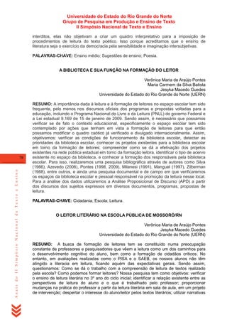 Universidade do Estado do Rio Grande do Norte
Grupo de Pesquisa em Produção e Ensino de Texto
II Simpósio Nacional de Texto e Ensino
interditos, elas não objetivam a criar um quadro interpretativo para a imposição de
procedimentos de leitura do texto poético. Isso porque acreditamos que o ensino de
literatura seja o exercício da democracia pela sensibilidade e imaginação intersubjetivas.
PALAVRAS-CHAVE: Ensino médio; Sugestões de ensino; Poesia.
A BIBLIOTECA E SUA FUNÇÃO NA FORMAÇÃO DO LEITOR
Verônica Maria de Araújo Pontes
Maria Carmem da Silva Batista
Jesyka Macedo Guedes
Universidade do Estado do Rio Grande do Norte (UERN)

Anais do II Simpósio Nacional de Texto e Ensino

70

RESUMO: A importância dada à leitura e à formação de leitores no espaço escolar tem sido
frequente, pelo menos nos discursos oficiais dos programas e propostas voltadas para a
educação, incluindo o Programa Nacional do Livro e da Leitura (PNLL) do governo Federal e
a Lei estadual 9.169 de 15 de janeiro de 2009. Sendo assim, é necessário que possamos
verificar se de fato o contexto educacional, especificamente o espaço escolar tem sido
contemplado por ações que tenham em vista a formação de leitores para que então
possamos modificar o quadro caótico já verificado e divulgado internacionalmente. Assim,
objetivamos: verificar as condições de funcionamento da biblioteca escolar, detectar as
prioridades da biblioteca escolar, conhecer os projetos existentes para a biblioteca escolar
em torno da formação de leitores; compreender como se dá a efetivação dos projetos
existentes na rede pública estadual em torno da formação leitora, identificar o tipo de acervo
existente no espaço da biblioteca, e conhecer a formação dos responsáveis pela biblioteca
escolar. Para isso, realizaremos uma pesquisa bibliográfica através de autores como Silva
(1986), Azevedo (2006), Pontes (1998, 2009), Milanesi (1991), Manguel (1997), Zilberman
(1988), entre outros, e ainda uma pesquisa documental e de campo em que verificaremos
os espaços da biblioteca escolar e pessoal responsável na promoção da leitura nesse local.
Para a análise dos dados utilizaremos a Análise Proposicional de Discurso (APD) a partir
dos discursos dos sujeitos expressos em diversos documentos, programas, propostas de
leitura.
PALAVRAS-CHAVE: Cidadania; Escola; Leitura.
O LEITOR LITERÁRIO NA ESCOLA PÚBLICA DE MOSSORÓ/RN
Verônica Maria de Araújo Pontes
Jesyka Macedo Guedes
Universidade do Estado do Rio Grande do Norte (UERN)
RESUMO: A busca de formação de leitores tem se constituído numa preocupação
constante de professores e pesquisadores que vêem a leitura como um dos caminhos para
o desenvolvimento cognitivo do aluno, bem como a formação de cidadãos críticos. No
entanto, em avaliações realizadas como o PISA e o SAEB, os nossos alunos não têm
atingido a literacia em leitura, ficando aquém das expectativas gerais. Sendo assim,
questionamos: Como se dá o trabalho com a compreensão de leitura de textos realizado
pela escola? Como podemos formar leitores? Nossa pesquisa tem como objetivos: verificar
o ensino de leitura literária no 3º ano do ciclo inicial; identificar a relação existente entre as
perspectivas de leitura do aluno e o que é trabalhado pelo professor; proporcionar
mudanças na prática do professor a partir da leitura literária em sala de aula, em um projeto
de intervenção; despertar o interesse do aluno/leitor pelos textos literários; utilizar narrativas

 