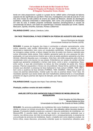 Universidade do Estado do Rio Grande do Norte
Grupo de Pesquisa em Produção e Ensino de Texto
II Simpósio Nacional de Texto e Ensino
tendo em vista proporcionar o gosto e o prazer de ler; refletir sobre a formação de leitores
capazes de dar significado ao que lêem. Para isso, investigamos uma sala de aula de 3º ano
dos anos inicias da rede pública de ensino da cidade de Mossoró, através da abordagem
qualitativa, utilizando entrevistas e observações, bem como uma proposta de intervenção
em sala de aula. A análise proposta contempla aspectos psicolinguísticos e sociais de
compreensão da leitura, com base em experiências e estudos realizados por Smith, Oakhill,
Marcuschi, Spinillo, Amarilha, Azevedo, Pontes e Zilberman.
PALAVRAS-CHAVE: Leitura; Literatura; Leitor.

DA FACE TRADICIONAL À FACE OTIMISTA DA POESIA DE AUGUSTO DOS ANJOS
Verucci Domingos de Almeida
Universidade Estadual da Paraíba (UEPB)

PALAVRAS-CHAVE: Augusto dos Anjos; Face otimista; Poesia.

Produção, análise e ensino do texto midiático

ANÁLISE CRÍTICA DOS ANÚNCIOS PUBLICITÁRIOS DE IMOBILIÁRIAS EM
MOSSORÓ/RN
Carla Heveline de Góis Menezes
Moisés Batista da Silva
Universidade do Estado do Rio Grande do Norte (UERN)
RESUMO: Os anúncios publicitários de imobiliárias têm como finalidade convencer o futuro
cliente a comprar os imóveis anunciados. Para isso, são utilizados vários recursos visuais e
textuais. O presente trabalho propõe-se a estudar o discurso publicitário de imobiliárias, em
Mossoró/RN. A escolha desta cidade se deu devido ao crescimento acelerado que a
mesma, nos últimos anos, tem tido na construção civil e, consequentemente, à presença de
uma profusão de anúncios de imobiliárias. Assim, o trabalho tem como objetivos analisar, de
forma crítica, esses discursos, procurando entender quais os mecanismos utilizados para

71

Anais do II Simpósio Nacional de Texto e Ensino

RESUMO: A poesia de Augusto dos Anjos é conhecida e cultuada nacionalmente, entre
outros aspectos, pelo caráter diferenciado de sua linguagem e por ostentar um tom
pessimista e melancólico, bem como um vocabulário cientificista. Embora essa tônica que
se consagrou esteja correta, a leitura integral da obra do poeta nos chama a atenção para
outras dimensões desta poesia. Este trabalho apresenta parte de uma pesquisa de pósgraduação, em que procuramos mostrar que a obra do poeta paraibano apresenta uma face
otimista, diferente daquelas que o consagrou. Esta face, até então esquecida pela crítica, é
considerada como uma lacuna na sua poesia. Entendemos por poesia de caráter otimista
aquela que apresenta vocabulário e temas mais leves, como o amor, a esperança, Deus,
entre outros, e que são encontrados na leitura da lírica completa do poeta (Eu, Outras
poesias, Poemas esquecidos e Versos de circunstância). Dessa forma, partimos de alguns
ensaios que abordam a presença da face tradicional e mais comum (VIANA, 1994; 2001),
bem como a ausência da face otimista (TORRES, 1994; SOARES, 1994) para, a partir do
corpus de poemas selecionados, mostrar quão rico são os poemas dessa ―nova‖ face. Os
resultados apontam que esses textos são bem trabalhados esteticamente e a musicalidade
presente em alguns poemas são dignos de atenção, pois são capazes de provocar a fruição
do leitor.

 