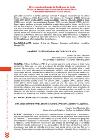 Universidade do Estado do Rio Grande do Norte
Grupo de Pesquisa em Produção e Ensino de Texto
II Simpósio Nacional de Texto e Ensino
persuadir e incentivar o cliente a comprar o imóvel. A pesquisa fundamenta-se na Análise
Crítica do Discurso (ACD), basicamente, nos estudos de Thompson (1995), Fairclough
(1989, 2001, 2003), Wodak (2001), Magalhães (2005), Resende e Ramalho (2006) e Costa
(2009), como também nas pesquisas de Swales (1990) e Jorge e Herbele (2002). Ao todo,
foram quatro panfletos impressos analisados a partir dos aspectos visuais, semânticos e
lexicais. Nas imagens, pôde-se perceber uma recorrência na figura da família (casal e filhos)
que simboliza harmonia e felicidade, bem como nas imagens que permitem aos sujeitos
formularem seus próprios conceitos acerca das características dos imóveis. Nos textos
verbais, existe uma recorrência no uso de pronomes, verbos no imperativo e advérbios que
expressam as formas de persuasão dos textos nas quais é possível identificar as noções de
poder, ideologia e hegemonia, como são abordadas na ACD. Desse modo, o trabalho traz
contribuições para a formação crítica dos indivíduos.
PALAVRA-CHAVES: Análise Crítica do Discurso; Anúncios publicitários; Imobiliária;
Mossoró/RN.
A ANÁLISE DO DISCURSO NA CAPA DA REVISTA VEJA
Edilânia da Silva Gonçalves
Maria das Graças Cavalcante de Melo Feitoza
Universidade do Estado do Rio Grande do Norte (UERN)

Anais do II Simpósio Nacional de Texto e Ensino

72

RESUMO: Análise do Discurso (AD) é um campo que tem como unidade o texto numa
perspectiva discursiva, ou seja, a produção de sentidos através da materialidade do
discurso. Nesse sentido, este trabalho objetiva apresentar uma discussão sobre o modo
como os enunciados são construídos no discurso midiático, mais precisamente na capa da
revista Veja, a fim de perceber dentro desse discurso as diversas possibilidades de sentidos,
haja vista que fazemos parte de uma sociedade em que a linguagem, sobretudo as
enunciações e/ou discursos, desempenham fundamental importância nas nossas relações
tanto pessoais, como socioculturais, políticas e econômicas. Assim, para fundamentar nossa
análise, buscamos suporte teórico em Orlandi (2006), Mussalin (2006), Bakhtin (2009),
Citelli (2004), dentre outros. Com isso, a partir de uma das capas da revista, acima
mencionada, fizemos uma análise, buscando perceber através do seu discurso, os diversos
elementos utilizados por seus organizadores, para conseguir atingir seus propósitos de
persuasão e venda. Assim, podemos dizer que todo discurso possui em sua essência uma
ideologia, por trás de todo e qualquer discurso existe intencionalidades as quais só podem
ser percebidas através de uma análise criteriosa, já que nem sempre estão explícitas.
PALAVRAS-CHAVE: Discurso; Ideologia; Capa da revista Veja.

UMA DISCUSSÃO DO PAPEL ENUNCIATIVO DO APRESENTADOR DE TELEJORNAL
Fabiano José Morais da Silva
Universidade do Estado do Rio Grande do Norte (UERN)
RESUMO: Ao delegar voz aos repórteres, correspondentes e especialistas, o apresentador
assume um importante papel de mediação, constituindo-se no principal ator da enunciação
do telejornal. O apresentador é um narrador ao qual se tributa a condução do programa,
emprestando ao telejornal, sua identidade, seu estilo, sua ―cara‖. É também o fiador do que
é noticiado, sendo diretamente responsável pela relação de confiança que o espectador
constrói em relação ao telejornal. E essa construção se dá, de modo significativo, a partir da
enunciação, que pode ser definida, em termos mais gerais, como o ato que ‗faz ser‘ o
discurso. Podemos compreender a enunciação como ato de realização de um enunciado ou

 