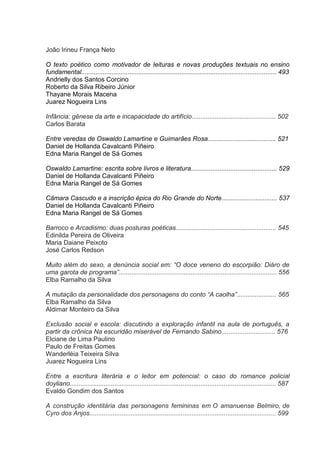 João Irineu França Neto
O texto poético como motivador de leituras e novas produções textuais no ensino
fundamental............................................................................................................. 493
Andrielly dos Santos Corcino
Roberto da Silva Ribeiro Júnior
Thayane Morais Macena
Juarez Nogueira Lins
Infância: gênese da arte e incapacidade do artifício............................................... 502
Carlos Barata
Entre veredas de Oswaldo Lamartine e Guimarães Rosa...................................... 521
Daniel de Hollanda Cavalcanti Piñeiro
Edna Maria Rangel de Sá Gomes
Oswaldo Lamartine: escrita sobre livros e literatura................................................ 529
Daniel de Hollanda Cavalcanti Piñeiro
Edna Maria Rangel de Sá Gomes
Câmara Cascudo e a inscrição épica do Rio Grande do Norte............................... 537
Daniel de Hollanda Cavalcanti Piñeiro
Edna Maria Rangel de Sá Gomes
Barroco e Arcadismo: duas posturas poéticas........................................................ 545
Edinilda Pereira de Oliveira
Maria Daiane Peixoto
José Carlos Redson
Muito além do sexo, a denúncia social em: “O doce veneno do escorpião: Diáro de
uma garota de programa”........................................................................................ 556
Elba Ramalho da Silva
A mutação da personalidade dos personagens do conto “A caolha”...................... 565
Elba Ramalho da Silva
Aldimar Monteiro da Silva
Exclusão social e escola: discutindo a exploração infantil na aula de português, a
partir da crônica Na escuridão miserável de Fernando Sabino.............................. 576
Elciane de Lima Paulino
Paulo de Freitas Gomes
Wanderléia Teixeira Silva
Juarez Nogueira Lins
Entre a escritura literária e o leitor em potencial: o caso do romance policial
doyliano................................................................................................................... 587
Evaldo Gondim dos Santos
A construção identitária das personagens femininas em O amanuense Belmiro, de
Cyro dos Anjos........................................................................................................ 599

 