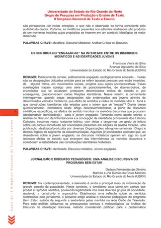 Universidade do Estado do Rio Grande do Norte
Grupo de Pesquisa em Produção e Ensino de Texto
II Simpósio Nacional de Texto e Ensino
são persuasivas por incitar emoções, o que não é observado de forma consciente pelo
auditório do orador. Portanto, as metáforas presentes nos editoriais analisados são produtos
de um momento histórico cujos propósitos se inserem em um contexto ideológico de maior
dimensão.
PALAVRAS-CHAVE: Metáfora; Discurso Midiático; Análise Crítica do Discurso.
OS SENTIDOS DO “ENGAJAR-SE” NA INTERFACE ENTRE OS DISCURSOS
MIDIÁTICOS E AS IDENTIDADES JUVENIS
Francisco Vieira da Silva
Ananias Agostinho da Silva
Universidade do Estado do Rio Grande do Norte (UERN)

Anais do II Simpósio Nacional de Texto e Ensino

74

RESUMO: Politicamente correto, politicamente engajado, ecologicamente educado... muitas
são as designações utilizadas amiúde para se referir àquelas pessoas que estão inseridas,
de alguma forma, em movimentos sociais, projetos e/ou ações socioeducativas. Essas
construções trazem consigo uma série de posicionamentos, de dizeres-outros, de
enunciados que se atualizam, produzem determinados efeitos de sentido e, por
conseguinte, (des)constroem certas filiações identitárias. Nesse ínterim, é conveniente
interrogarmos: quando essas designações são endereçadas aos jovens através de
determinados veículos midiáticos, que efeito de sentidos e redes de memória vêm à tona e
que construções identitárias são erigidas para o jovem que se ―engaja‖? Diante desse
questionamento, intentamos neste artigo descrever/interpretar, a partir de discursos
midiáticos específicos, os efeitos de sentido inscritos na memória discursiva que procuram
(des)construir identidades(s) para o jovem engajado. Tomando como aporte teórico a
Análise do Discurso de linha francesa e a concepção de identidade proveniente dos Estudos
Culturais, traçamos nosso horizonte teórico, com vistas a lançarmos um gesto de leitura
sobre um corpus constituído por enunciados presentes em edições da revista Viração, uma
publicação idealizada/produzida por diversas Organizações não-governamentais (Ongs) e
demais órgãos do segmento da educomunicação. Algumas (in)conclusões apontam que, ao
dissertarem sobre o jovem engajado, os discursos midiáticos operam um jogo no qual
retomam efeitos de sentido que emergem das intermitências da memória discursiva e
corroboram a instabilidade das constituições identitárias hodiernas.
PALAVRAS-CHAVE: Identidade; Discurso midiático; Jovem engajado.

JORNALISMO E DISCURSO PEDAGÓGICO: UMA ANÁLISE DISCURSIVA DO
PROGRAMA BEM ESTAR
Geilson Fernandes de Oliveira
Marcília Luzia Gomes da Costa Mendes
Universidade do Estado do Rio Grande do Norte (UERN)
RESUMO: Na contemporaneidade, a televisão é ainda o principal meio de informação de
grande parcela da população. Neste contexto, o jornalismo atua como um campo que
produz e reproduz sentidos, possuindo legitimidade nos mais diversos grupos da sociedade,
ajudando a construí-la e organizá-la. Objetivando uma reflexão sobre os sentidos
construídos pelo jornalismo, o presente artigo analisa o discurso pedagógico do programa
Bem Estar, exibido de segunda a sexta-feira pelas manhãs na rede Globo de Televisão.
Para esta análise, utilizamos os pressupostos teóricos e metodológicos da Análise de
Discurso de orientação francesa, método considerado profícuo para a problemática

 