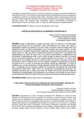Universidade do Estado do Rio Grande do Norte
Grupo de Pesquisa em Produção e Ensino de Texto
II Simpósio Nacional de Texto e Ensino
investigada. Como recorte empírico, tomamos 3 edições do programa que foram exibidas no
mês de abril de 2012. Por meio de nossa análise, torna-se perceptível o discurso professoral
e didatizado presente no programa Bem Estar, orientando ações e fornecendo modos de
proceder diante de algumas situações. Por estarem presentes nos espaços midiáticos, estes
discursos agora são ecoados mais fortemente, sendo continuamente produzidos e
reproduzidos, e tornam-se, deste modo, um lugar de referência para os telespectadores.
PALAVRAS-CHAVE: Jornalismo; Discurso pedagógico; Bem Estar.
CARTAS DE NOVA ESCOLA: DA MEMÓRIA À ESCRITA DE SI
Heloisy Cristine Freitas do Nascimento
Ludmila Brena Gesteira da Paixão
Carmen Brunelli de Moura
Universidade Potiguar (UNP)

PALAVRAS-CHAVE: Cartas; Governo de si; Subjetivação.

A RELAÇÃO ETHOS-PATHOS NA CONDIÇÃO DE SER PROFESSOR: ANÁLISE DE
ARTIGO DE OPINIÃO DA REVISTA NOVA ESCOLA
Jocenilton Cesário da Costa
Nildilânde Regina Fontes de Araújo
Universidade do Estado do Rio Grande do Norte (UERN)
RESUMO: Argumentar é, a priori, convencer, persuadir e/ou defender um ponto de vista.
Partindo do pressuposto de que, ao proferir um discurso, o orador procura construir uma
imagem que se apresente em consonância com as expectativas do auditório e que, para
isso, é preciso uma série de estratégias argumentativas, o presente trabalho visa a discutir a
relação ethos-pathos na condição de ser professor no artigo O ato de ensinar e a condição
humana, escrito pelo físico e educador, Luis Carlos de Menezes, publicado pela Revista
Nova Escola. Para subsidiar teoricamente nossa análise, fundamentamo-nos nos estudos
de Abreu (2006), Breton (2003), Perelman e Tyteca (2005), Meyer (2007), Souza (2003;

75

Anais do II Simpósio Nacional de Texto e Ensino

RESUMO: Desde a Antiguidade os sujeitos escrevem sobre si mesmos e na modernidade
líquida esta técnica tem se acentuado muito, principalmente, na mídia, que passa a
disponibilizar espaços convidativos nos quais todos se utilizam desta tecnologia para criar
experiências para si a partir da linguagem e de sua relação com outros sujeitos. A carta
constitui-se em um gênero opinativo que representa o discurso enquanto prática social, pois
atribui valores, ou não, aos fatos. A revista Nova Escola se funda como uma expertise da
subjetividade e se utiliza da carta como uma prática memorialística e subjetivadora dos
professores. Problematiza-se então: como a carta vai além do gênero memória e se institui
como uma escrita etopoiética, na qual o sujeito transforma a si mesmo e o outro? Este
trabalho tem como objetivo analisar as cartas contidas no periódico segundo os discursos
foucaultianos sobre o domínio de si a fim de orientar e propagar o pensamento do docente
ao governo de si, ou seja, à condução dos próprios modos de subjetivação. O corpus é
constituído por um texto publicado na edição especial n.38 de 2004, da revista Nova Escola.
Para a realização de tal propósito, utilizam-se ferramentas conceituais das teorizações
foucaultianas (FOUCAULT, 2004; 2012) e a perspectiva interpretativista discursiva. Os
resultados apontam que a análise das cartas da revista Nova Escola permitiu evidenciar
mudanças nas subjetividades dos professores e nas práticas de formação de seus alunos,
ocasionadas pela influência e legitimidade dos discursos de verdade propostos pela revista.

 