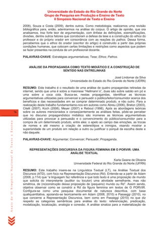 Universidade do Estado do Rio Grande do Norte
Grupo de Pesquisa em Produção e Ensino de Texto
II Simpósio Nacional de Texto e Ensino
2008), Souza e Costa (2009), dentre outros. Como metodologia, realizamos uma revisão
bibliográfica para, então, adentrarmos na análise do corpus. O artigo de opinião, que ora
analisamos, traz forte teor de argumentação, com ênfase às definições, exemplificações,
divisões, dentre outros fatores que corroboram a defesa da tese e a construção do ethos do
professor e do próprio orador em consonância com as reações do pathos. Dessa forma,
percebemos que o ethos do orador (escritor do artigo) é construído a partir das próprias
condições humanas, que colocam certas limitações e restrições como aspectos que podem
se fazer presentes na conduta de um profissional docente.
PALAVRAS-CHAVE: Estratégias argumentativas; Tese; Ethos; Pathos.

ANÁLISE DA PROPAGANDA COMO TEXTO MIDIÁTICO E A CONSTRUÇÃO DE
SENTIDO NAS ENTRELINHAS
José Lindomar da Silva
Universidade do Estado do Rio Grande do Norte (UERN)

Anais do II Simpósio Nacional de Texto e Ensino

76

RESUMO: Este trabalho é o resultado de uma análise de quatro propagandas retiradas da
internet, sendo que uma é sobre a maionese ―Hellmann´s‖, duas são sobre sabão em pó e
uma sobre a coca cola. Busca-se, nestas propagandas, identificar as técnicas
argumentativas utilizadas para convencer e persuadir o público/leitor/consumidor acerca dos
benefícios e das necessidades em se comprar determinado produto, e não outro. Para a
realização deste trabalho fundamentamo-nos em autores como Abreu (2006), Breton (2003),
Citelli (2007), Koch (2008), Meyer (2007) e Reboul (1998). Após as abordagens teóricas
sobre os autores mencionados e conseqüentemente as análises feitas, pôde-se perceber
que no discurso propagandístico midiático são inúmeras as técnicas argumentativas
utilizadas para provocar a persuasão e o convencimento do público/consumidor para a
compra de um determinado produto, entre eles: o apelo ao campo das emoções, as trocas
de nomes e até mesmo a criação de estereótipos e inimigos, visando mostrar a
superioridade de um produto em relação a outro ou justificar o porquê da escolha deste e
não daquele.
PALAVRAS-CHAVE: Argumentar; Convencer; Persuadir; Propaganda.

REPRESENTAÇÕES DISCURSIVA DA FIGURA FEMININA EM O PORVIR: UMA
ANÁLISE TEXTUAL
Karla Geane de Oliveira
Universidade Federal do Rio Grande do Norte (UFRN)
RESUMO: Este trabalho insere-se na Linguística Textual (LT), na Análise Textual dos
Discursos (ATD), com foco na Representação Discursiva (Rd). Entende-se a partir de Adam
(2008, p.114) que ―a linguagem faz referência e que todo texto é uma proposição de mundo
que solicita do interpretante (auditor ou locutor) uma atividade semelhante, mas não
simétrica, de (re)construção dessa proposição de (pequeno) mundo ou Rd‖. Assim sendo,
objetiva observar como se constrói a Rd da figura feminina em textos de O PORVIR.
Configura-se como uma pesquisa documental de natureza descritiva, com base
qualiquantitativa, apoiando-se teoricamente em Adam (2008, 2010) e Passeggi (2010), no
que concerne a Representação Discursiva, bem como em Passeggi (2010) no que diz
respeito as categorias semânticas para análise do texto: referenciação, predicação,
modalização, localização, analogia e conexão. A análise sinaliza para a materialização de

 