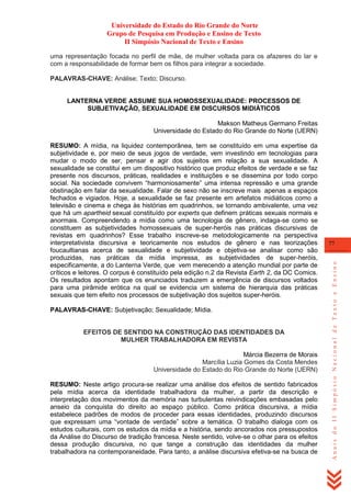 Universidade do Estado do Rio Grande do Norte
Grupo de Pesquisa em Produção e Ensino de Texto
II Simpósio Nacional de Texto e Ensino
uma representação focada no perfil de mãe, de mulher voltada para os afazeres do lar e
com a responsabilidade de formar bem os filhos para integrar a sociedade.
PALAVRAS-CHAVE: Análise; Texto; Discurso.

LANTERNA VERDE ASSUME SUA HOMOSSEXUALIDADE: PROCESSOS DE
SUBJETIVAÇÃO, SEXUALIDADE EM DISCURSOS MIDIÁTICOS
Makson Matheus Germano Freitas
Universidade do Estado do Rio Grande do Norte (UERN)

PALAVRAS-CHAVE: Subjetivação; Sexualidade; Mídia.

EFEITOS DE SENTIDO NA CONSTRUÇÃO DAS IDENTIDADES DA
MULHER TRABALHADORA EM REVISTA
Márcia Bezerra de Morais
Marcília Luzia Gomes da Costa Mendes
Universidade do Estado do Rio Grande do Norte (UERN)
RESUMO: Neste artigo procura-se realizar uma análise dos efeitos de sentido fabricados
pela mídia acerca da identidade trabalhadora da mulher, a partir da descrição e
interpretação dos movimentos da memória nas turbulentas reivindicações embasadas pelo
anseio da conquista do direito ao espaço público. Como prática discursiva, a mídia
estabelece padrões de modos de proceder para essas identidades, produzindo discursos
que expressam uma ―vontade de verdade‖ sobre a temática. O trabalho dialoga com os
estudos culturais, com os estudos da mídia e a história, sendo ancorados nos pressupostos
da Análise do Discurso de tradição francesa. Neste sentido, volve-se o olhar para os efeitos
dessa produção discursiva, no que tange a construção das identidades da mulher
trabalhadora na contemporaneidade. Para tanto, a análise discursiva efetiva-se na busca de

77

Anais do II Simpósio Nacional de Texto e Ensino

RESUMO: A mídia, na liquidez contemporânea, tem se constituído em uma expertise da
subjetividade e, por meio de seus jogos de verdade, vem investindo em tecnologias para
mudar o modo de ser, pensar e agir dos sujeitos em relação a sua sexualidade. A
sexualidade se constitui em um dispositivo histórico que produz efeitos de verdade e se faz
presente nos discursos, práticas, realidades e instituições e se dissemina por todo corpo
social. Na sociedade convivem ―harmoniosamente‖ uma intensa repressão e uma grande
obstinação em falar da sexualidade. Falar de sexo não se inscreve mais apenas a espaços
fechados e vigiados. Hoje, a sexualidade se faz presente em artefatos midiáticos como a
televisão e cinema e chega às histórias em quadrinhos, se tornando ambivalente, uma vez
que há um apartheid sexual constituído por experts que definem práticas sexuais normais e
anormais. Compreendendo a mídia como uma tecnologia de gênero, indaga-se como se
constituem as subjetividades homossexuais de super-heróis nas práticas discursivas de
revistas em quadrinhos? Esse trabalho inscreve-se metodologicamente na perspectiva
interpretativista discursiva e teoricamente nos estudos de gênero e nas teorizações
foucaultianas acerca de sexualidade e subjetividade e objetiva-se analisar como são
produzidas, nas práticas da mídia impressa, as subjetividades de super-heróis,
especificamente, a do Lanterna Verde, que vem merecendo a atenção mundial por parte de
críticos e leitores. O corpus é constituído pela edição n.2 da Revista Earth 2, da DC Comics.
Os resultados apontam que os enunciados traduzem a emergência de discursos voltados
para uma pirâmide erótica na qual se evidencia um sistema de hierarquia das práticas
sexuais que tem efeito nos processos de subjetivação dos sujeitos super-heróis.

 