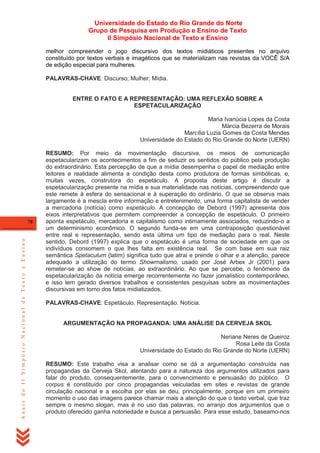 Universidade do Estado do Rio Grande do Norte
Grupo de Pesquisa em Produção e Ensino de Texto
II Simpósio Nacional de Texto e Ensino
melhor compreender o jogo discursivo dos textos midiáticos presentes no arquivo
constituído por textos verbais e imagéticos que se materializam nas revistas da VOCÊ S/A
de edição especial para mulheres.
PALAVRAS-CHAVE: Discurso; Mulher; Mídia.

ENTRE O FATO E A REPRESENTAÇÃO: UMA REFLEXÃO SOBRE A
ESPETACULARIZAÇÃO
Maria Ivanúcia Lopes da Costa
Márcia Bezerra de Morais
Marcília Luzia Gomes da Costa Mendes
Universidade do Estado do Rio Grande do Norte (UERN)

Anais do II Simpósio Nacional de Texto e Ensino

78

RESUMO: Por meio da movimentação discursiva, os meios de comunicação
espetacularizam os acontecimentos a fim de seduzir os sentidos do público pela produção
do extraordinário. Esta percepção de que a mídia desempenha o papel de mediação entre
leitores e realidade alimenta a condição desta como produtora de formas simbólicas, e,
muitas vezes, construtora do espetáculo. A proposta deste artigo é discutir a
espetacularização presente na mídia e sua materialidade nas notícias, compreendendo que
este remete à esfera do sensacional e à superação do ordinário. O que se observa mais
largamente é a mescla entre informação e entretenimento, uma forma capitalista de vender
a mercadoria (notícia) como espetáculo. A concepção de Debord (1997) apresenta dois
eixos interpretativos que permitem compreender a concepção de espetáculo. O primeiro
aponta espetáculo, mercadoria e capitalismo como intimamente associados, reduzindo-o a
um determinismo econômico. O segundo funda-se em uma contraposição questionável
entre real e representação, sendo esta última um tipo de mediação para o real. Neste
sentido, Debord (1997) explica que o espetáculo é uma forma de sociedade em que os
indivíduos consomem o que lhes falta em existência real. Se com base em sua raiz
semântica Spetaculum (latim) significa tudo que atrai e prende o olhar e a atenção, parece
adequado a utilização do termo Showrnalismo, usado por José Arbex Jr (2001) para
remeter-se ao show de notícias, ao extraordinário. Ao que se percebe, o fenômeno da
espetacularização da notícia emerge recorrentemente no fazer jornalístico contemporâneo,
e isso tem gerado diversos trabalhos e consistentes pesquisas sobre as movimentações
discursivas em torno dos fatos midiatizados.
PALAVRAS-CHAVE: Espetáculo. Representação. Notícia.

ARGUMENTAÇÃO NA PROPAGANDA: UMA ANÁLISE DA CERVEJA SKOL
Neriane Neres de Queiroz
Rosa Leite da Costa
Universidade do Estado do Rio Grande do Norte (UERN)
RESUMO: Este trabalho visa a analisar como se dá a argumentação construída nas
propagandas da Cerveja Skol, atentando para a natureza dos argumentos utilizados para
falar do produto, consequentemente, para o convencimento e persuasão do público. O
corpus é constituído por cinco propagandas veiculadas em sites e revistas de grande
circulação nacional e a escolha por elas se deu, principalmente, porque em um primeiro
momento o uso das imagens parece chamar mais a atenção do que o texto verbal, que traz
sempre o mesmo slogan, mas é no uso das palavras, no arranjo dos argumentos que o
produto oferecido ganha notoriedade e busca a persuasão. Para esse estudo, baseamo-nos

 