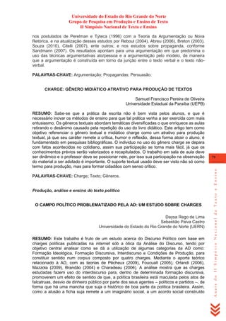 Universidade do Estado do Rio Grande do Norte
Grupo de Pesquisa em Produção e Ensino de Texto
II Simpósio Nacional de Texto e Ensino
nos postulados de Perelman e Tyteca (1996) com a Teoria da Argumentação ou Nova
Retórica, e na atualização desses estudos por Reboul (2004), Abreu (2006), Breton (2003),
Souza (2010), Citelli (2007), ente outros; e nos estudos sobre propaganda, conforme
Sandmann (2007). Os resultados apontam para uma argumentação em que predomina o
uso das técnicas argumentativas ato/pessoa e a argumentação pelo modelo, de maneira
que a argumentação é construída em torno da junção entre o texto verbal e o texto nãoverbal.
PALAVRAS-CHAVE: Argumentação; Propagandas; Persuasão.

CHARGE: GÊNERO MIDIÁTICO ATRATIVO PARA PRODUÇÃO DE TEXTOS
Samuel Francisco Pereira de Oliveira
Universidade Estadual da Paraíba (UEPB)

PALAVRAS-CHAVE: Charge; Texto; Gêneros.

Produção, análise e ensino do texto político
O CAMPO POLÍTICO PROBLEMATIZADO PELA AD: UM ESTUDO SOBRE CHARGES
Daysa Rego de Lima
Sebastião Paiva Castro
Universidade do Estado do Rio Grande do Norte (UERN)
RESUMO: Este trabalho é fruto de um estudo acerca do Discurso Político com base em
charges políticas publicadas na internet sob a ótica da Análise do Discurso, tendo por
objetivo central analisar como se dá a utilização de algumas categorias da AD como:
Formação Ideológica, Formação Discursiva, Interdiscurso e Condições de Produção, para
constituir sentido num corpus composto por quatro charges. Mediante o aporte teórico
relacionado à AD, com as teorias de Pêcheux (2009), Foucualt (2005), Orlandi (2006),
Mazzola (2009), Brandão (2004) e Charadeau (2006). A análise mostra que as charges
estudadas fazem uso do interdiscurso para, dentro de determinada formação discursiva,
promoverem um efeito de sentido de que, a política brasileira está maculada pelos atos de
falcatruas, desvio de dinheiro público por parte dos seus agentes – políticos e partidos –, de
forma que há uma mancha que suja o histórico de boa parte da política brasileira. Assim,
como a alusão a ficha suja remete a um imaginário social, a um acordo social construído

79

Anais do II Simpósio Nacional de Texto e Ensino

RESUMO: Sabe-se que a prática da escrita não é bem vista pelos alunos, e que é
necessário inovar os métodos de ensino para que tal prática venha a ser exercida com mais
entusiasmo. Os gêneros textuais abordam temáticas diversificadas o que enriquece as aulas
retirando o desânimo causado pela repetição do uso do livro didático. Este artigo tem como
objetivo referenciar o gênero textual e midiático charge como um atrativo para produção
textual, já que seu caráter remete a crítica, humor e reflexão, dessa forma atrair o aluno, é
fundamentado em pesquisas bibliográficas. O individuo no uso do gênero charge se depara
com fatos acontecidos no cotidiano, assim sua participação se torna mais fácil, já que os
conhecimentos prévios serão valorizados e recapitulados. O trabalho em sala de aula deve
ser dinâmico e o professor deve se posicionar nele, por isso sua participação na observação
do material a ser adotado é importante. O suporte textual usado deve ser visto não só como
termo para produção, mas para formar cidadãos com senso crítico.

 