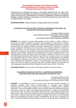Universidade do Estado do Rio Grande do Norte
Grupo de Pesquisa em Produção e Ensino de Texto
II Simpósio Nacional de Texto e Ensino
historicamente, as atividades da política e dos políticos brasileiros são, por esse termo,
desabonados pela sociedade, que manifesta sua insatisfação. As charges, por conseguinte,
querem mostrar que há, justificadamente, uma falta de credibilidade na política por parte dos
cidadãos. O estudo, finalmente, aponta para uma nova forma de leitura que pode muito bem
ser desenvolvida na rede básica.
PALAVRAS-CHAVE: Análise do Discurso; Charge política; Discurso Político.

O DISCURSO POLÍTICO NA REDE: ESTUDO DA IDENTIDADE E DO PAPEL DO
CIDADÃO NO PROCESSO ELEITORAL
Jocenilton Cesário da Costa
Universidade do Estado do Rio Grande do Norte (UERN)
Caio Matheus Ferreira Maia
Universidade Federal Rural do Semiárido (UFERSA)

Anais do II Simpósio Nacional de Texto e Ensino

80

RESUMO: Nas relações de poder desenvolvidas no seio político, é mister observar a
construção do discurso individual denotando particularidades da identidade do cidadão.
Relacionando política, cidadania e identidade, tenta-se, neste artigo, desenvolver um estudo
da identidade e do papel do cidadão no processo eleitoral 2012, partindo das noções de
justiça e cidadania constituintes da área jurídica e dos preceitos inerentes a discurso e
prática discursiva, a fim de desvelar, numa perspectiva interdisciplinar, os mecanismos
envolvidos no processo de formação dos discursos políticos antes e após as campanhas
eleitorais. Nesse intuito, reportou-se dos pensamentos de alguns cientistas políticos e dos
pressupostos da Análise do Discurso de linha francesa. Para tanto, utiliza-se o que há de
mais atual nesses processos democráticos, haja vista que O corpus, por sua vez, consiste
em publicações feitas em redes sociais na internet, mais especificamente de postagens
encontradas nas páginas do Facebook, e procurou-se enfocar referentes da política local,
com a finalidade de regionalizar o estudo e as ponderações aqui realizados. Obtém-se,
dessa forma, uma luz sobre os assuntos que tocam a política regional, em detrimento de
uma propagação exacerbadamente privilegiada de outros tópicos, já bem conhecidos.
PALAVRAS-CHAVE: Discurso político; Identidade; Cidadania; Processo eleitoral.

RELAÇÕES DE PODER NA POLÍTICA: A IDENTIDADE NORDESTINA
(RE)CONSTRUÍDA SOB VIÉS DISCURSIVO DA REVISTA VEJA
Jocenilton Cesário da Costa
Ivanaldo Oliveira dos Santos
Universidade do Estado do Rio Grande do Norte (UERN)
RESUMO: A manifestação do discurso se dá a partir das mais diversas condições de
produção, definidas pelos fatores histórico-sociais e marcadas pelas relações
interdiscursivas. É nesse bojo enunciativo que se observa a maneira como as práticas
discursivas, uma vez desveladas, mostram como se molda o poder em diferentes instâncias
nos quais o sujeito se insere. Com base nesse pressuposto, o artigo, ora apresentado,
busca discutir como se constrói a identidade nordestina sob o viés imagético-discursivo da
Revista Veja, dando ênfase às relações de poder responsáveis por essa construção. Para
esse intento, trouxe-se como foco os estudos da Análise do Discurso de linha francesa,
através dos postulados de Michel Foucault, comentadores de sua obra e estudiosos da
área. A questão da identidade está alicerçada, outrossim, nos aportes teóricos propostos por

 