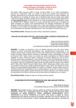 Universidade do Estado do Rio Grande do Norte
Grupo de Pesquisa em Produção e Ensino de Texto
II Simpósio Nacional de Texto e Ensino
Hall (2005; 2008), Bauman (2005) e Tadeu da Silva (2008). A um mérito metodológico,
procurou-se, inicialmente, fazer um estudo da teoria que embasa esta pesquisa; em
seguida, aprofundou-se na discussão sobre as práticas discursivas no campo midiático; por
fim, adentrou-se na análise do corpus, que é constituído pela capa da revista Veja, edição
1.969 (16 de agosto de 2006), extraída em sua versão on-line do acervo digital disponível no
site http://veja.abril.com.br. Como resultados, no norte da epistemologia foucaultiana, pôdese perceber que o discurso presente no corpus selecionado denota que as relações de
poder presentes na política, mais especificamente nas eleições presidenciais de 2006,
alcançam diferentes patentes de acordo com o lugar sócio-histórico ocupado pelo sujeito
nordestino, o que confere uma identidade construída pelas dizibilidades presentes na mídia
em consonância com elementos interdiscursivos e com a ativação da memória discursiva.
PALAVRAS-CHAVE: Relações de poder; Política; Identidade nordestina.

ANÁLISE DO DISCURSO POLÍTICO: UM OLHAR SOBRE CHARGES PRODUZIDAS NO
PERÍODO ELEITORAL
Jorge Luis Queiroz Carvalho
Francinaldo Almeida Bezerra
Cleide Alane Dantas Balbino
Universidade do Estado do Rio Grande do Norte (UERN)

PALAVRAS-CHAVE: Análise do discurso; Charge; Discurso político.

O DISCURSO POLÍTICO DE RENÚNCIA DE ACM: UMA ANÁLISE TEXTUALDISCURSIVA
Maria Eliete de Queiroz
Universidade Estadual do Rio Grande do Norte (UERN)
RESUMO: Este trabalho analisa o discurso político de renúncia do Senador Antônio Carlos
Magalhães (ACM) sob a perspectiva teórica da Análise Textual dos Discursos (ATD),
respaldada em ADAM (2008/2011); ADAM, HEIDMANN, MAINGUENEAU (2010);
RODRIGUES et al (2010); PASSEGGI et al (2010). Para ilustrar a análise do corpus,
trabalharemos com trechos do discurso do senador, situando-o no nível do discurso e no
nível do texto. No nível discursivo, o texto é apresentado pela ação visada, o processo de

81

Anais do II Simpósio Nacional de Texto e Ensino

RESUMO: A charge se caracteriza como um gênero discursivo que tem como intento
satirizar de forma humorística personagens e/ou acontecimentos concernentes a um
contexto político-social. Levando isso em conta, este trabalho tem como objetivo fazer uma
análise do gênero charge política utilizando a abordagem teórico-metodológica da Análise
do Discurso (AD). Nosso corpus se constitui de quatro exemplares do referido gênero
coletado no jornal ―Tribuna do Norte‖, produzido no período eleitoral do ano de 2012.
Durante nossa análise investigamos, mais precisamente, como as formações discursivas, o
interdiscurso e as posições dos sujeitos atuam na produção de efeitos de sentido no gênero
em análise. Para isso, respaldamos nosso estudo nas discussões de autores como Orlandi
(2007; 2006; 2002; 1994), Foucault (1996), Henry (1997), Charaudeau (2008), entre outros.
Os resultados mostram que esses dispositivos teóricos podem atuar na produção de humor
através da representação estereotipada de políticos e eleitores. Nossa análise pode ser
concluída através da constatação de que a charge política é um veículo no qual as críticas,
características desse gênero, podem aparecer de maneira implícita e se constituir através
da reprodução de conceitos e discursos que já fazem parte do imaginário de um coletivo.

 