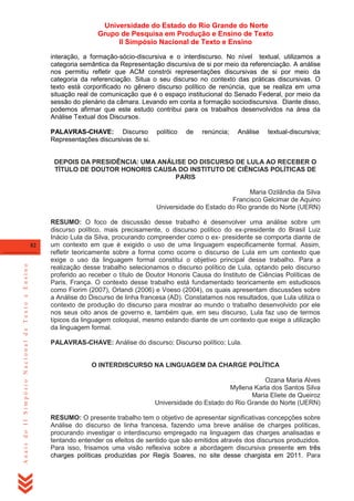 Universidade do Estado do Rio Grande do Norte
Grupo de Pesquisa em Produção e Ensino de Texto
II Simpósio Nacional de Texto e Ensino
interação, a formação-sócio-discursiva e o interdiscurso. No nível textual, utilizamos a
categoria semântica da Representação discursiva de si por meio da referenciação. A análise
nos permitiu refletir que ACM constrói representações discursivas de si por meio da
categoria da referenciação. Situa o seu discurso no contexto das práticas discursivas. O
texto está corporificado no gênero discurso político de renúncia, que se realiza em uma
situação real de comunicação que é o espaço institucional do Senado Federal, por meio da
sessão do plenário da câmara. Levando em conta a formação sociodiscursiva. Diante disso,
podemos afirmar que este estudo contribui para os trabalhos desenvolvidos na área da
Análise Textual dos Discursos.
PALAVRAS-CHAVE: Discurso
Representações discursivas de si.

político

de

renúncia;

Análise

textual-discursiva;

DEPOIS DA PRESIDÊNCIA: UMA ANÁLISE DO DISCURSO DE LULA AO RECEBER O
TÍTULO DE DOUTOR HONORIS CAUSA DO INSTITUTO DE CIÊNCIAS POLÍTICAS DE
PARIS
Maria Ozilândia da Silva
Francisco Gelcimar de Aquino
Universidade do Estado do Rio grande do Norte (UERN)

Anais do II Simpósio Nacional de Texto e Ensino

82

RESUMO: O foco de discussão desse trabalho é desenvolver uma análise sobre um
discurso político, mais precisamente, o discurso político do ex-presidente do Brasil Luiz
Inácio Lula da Silva, procurando compreender como o ex- presidente se comporta diante de
um contexto em que é exigido o uso de uma linguagem especificamente formal. Assim,
refletir teoricamente sobre a forma como ocorre o discurso de Lula em um contexto que
exige o uso da linguagem formal constitui o objetivo principal desse trabalho. Para a
realização desse trabalho selecionamos o discurso político de Lula, optando pelo discurso
proferido ao receber o título de Doutor Honoris Causa do Instituto de Ciências Políticas de
Paris, França. O contexto desse trabalho está fundamentado teoricamente em estudiosos
como Fiorim (2007), Orlandi (2006) e Voeso (2004), os quais apresentam discussões sobre
a Análise do Discurso de linha francesa (AD). Constatamos nos resultados, que Lula utiliza o
contexto de produção do discurso para mostrar ao mundo o trabalho desenvolvido por ele
nos seus oito anos de governo e, também que, em seu discurso, Lula faz uso de termos
típicos da linguagem coloquial, mesmo estando diante de um contexto que exige a utilização
da linguagem formal.
PALAVRAS-CHAVE: Análise do discurso; Discurso político; Lula.

O INTERDISCURSO NA LINGUAGEM DA CHARGE POLÍTICA
Ozana Maria Alves
Myllena Karla dos Santos Silva
Maria Eliete de Queiroz
Universidade do Estado do Rio Grande do Norte (UERN)
RESUMO: O presente trabalho tem o objetivo de apresentar significativas concepções sobre
Análise do discurso de linha francesa, fazendo uma breve análise de charges políticas,
procurando investigar o interdiscurso empregado na linguagem das charges analisadas e
tentando entender os efeitos de sentido que são emitidos através dos discursos produzidos.
Para isso, frisamos uma visão reflexiva sobre a abordagem discursiva presente em três
charges políticas produzidas por Regis Soares, no site desse chargista em 2011. Para

 