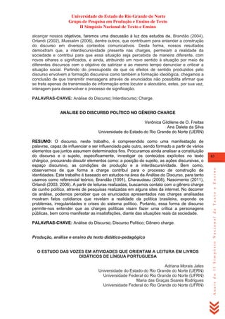 Universidade do Estado do Rio Grande do Norte
Grupo de Pesquisa em Produção e Ensino de Texto
II Simpósio Nacional de Texto e Ensino
alcançar nossos objetivos, faremos uma discussão à luz dos estudos de, Brandão (2004),
Orlandi (2002), Mussalim (2006), dentre outros, que contribuem para entender a construção
do discurso em diversos contextos comunicativos. Desta forma, nossos resultados
demostram que, a interdiscursividade presente nas charges, permeiam a realidade da
sociedade e contribui para que essa situação seja percebida de maneira diferente, com
novos olhares e significados, e ainda, atribuindo um novo sentido à situação por meio de
diferentes discursos com o objetivo de satirizar e ao mesmo tempo denunciar e criticar a
situação social. Partindo do pressuposto de que os efeitos de sentido produzidos pelo
discurso envolvem a formação discursiva como também a formação ideológica, chegamos a
conclusão de que transmitir mensagens através de enunciados não possibilita afirmar que
se trata apenas de transmissão de informação entre locutor e alocutário, estes, por sua vez,
interagem para desenvolver o processo de significação.
PALAVRAS-CHAVE: Análise do Discurso; Interdiscurso; Charge.

ANÁLISE DO DISCURSO POLÍTICO NO GÊNERO CHARGE
Verônica Gildilene de O. Freitas
Ana Dalete da Silva
Universidade do Estado do Rio Grande do Norte (UERN)

PALAVRAS-CHAVE: Análise do Discurso; Discurso Político; Gênero charge.

Produção, análise e ensino do texto didático-pedagógico

O ESTUDO DAS VOZES EM ATIVIDADES QUE ORIENTAM A LEITURA EM LIVROS
DIDÁTICOS DE LÍNGUA PORTUGUESA
Adriana Morais Jales
Universidade do Estado do Rio Grande do Norte (UERN)
Universidade Federal do Rio Grande do Norte (UFRN)
Maria das Graças Soares Rodrigues
Universidade Federal do Rio Grande do Norte (UFRN)

83

Anais do II Simpósio Nacional de Texto e Ensino

RESUMO: O discurso, neste trabalho, é compreendido como uma manifestação de
palavras, capaz de influenciar e ser influenciado pelo outro, sendo formado a partir de vários
elementos que juntos assumem determinados fins. Procuramos ainda analisar a constituição
do discurso e o sujeito, especificamente, investigar os conteúdos explícitos no texto
chárgico, procurando discutir elementos como: a posição do sujeito, as ações discursivas, o
espaço discursivo, as condições de produção e a interdiscursividade. Bem como,
observarmos de que forma a charge contribuí para o processo de construção de
identidades. Este trabalho é baseado em estudos na área da Análise do Discurso, para tanto
usamos como referencial teórico, Brandão (1991), Charaudeau (2008), Nascimento (2011),
Orlandi (2003, 2006). A partir de leituras realizadas, buscamos contato com o gênero charge
de cunho político, através de pesquisas realizadas em alguns sites da internet. No decorrer
da análise, podemos perceber que os enunciados apresentados nas charges analisadas
mostram fatos cotidianos que revelam a realidade da política brasileira, expondo os
problemas, irregularidades e crises do sistema político. Portanto, essa forma de discurso
permite-nos entender que as charges políticas visam fazer uma crítica a personagens
públicas, bem como manifestar as insatisfações, diante das situações reais da sociedade.

 