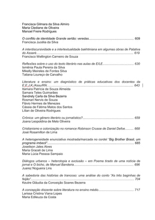 Francisca Gilmara da Silva Almiro
Maria Clediane de Oliveira
Manoel Freire Rodrigues
O conflito de identidade Grande sertão: veredas.................................................... 609
Francisca Jucélia da Silva
A interdiscursividade e a intertextualidade bakhtiniana em algumas obras de Patativa
do Assaré................................................................................................................ 619
Francisco Wellington Carneiro de Souza
Reflexões sobre o uso do texto literário nas aulas de E/LE.................................... 630
Ismênia Paula Pereira da Silva
Mikelly Meireles de Fontes Silva
Tatiana Loureço de Carvalho
Literatura e ensino: um diagnóstico de práticas educativas dos docentes da
E.E.J.K./Assu/RN.................................................................................................... 643
Itamara Patrícia de Souza Almeida
Samara Teles Guimarães
Sandrely Carla da Silva Bezerra
Rosmari Nervis de Souza
Flávio Hermes de Menezes
Cássia de Fátima Matos dos Santos
Lílian de Oliveira Rodrigues
Crônica: um gênero literário ou jornalístico?........................................................... 659
Joana Leopoldina de Melo Oliveira
Cristianismo e colonização no romance Robinson Crusoe de Daniel Defoe.......... 668
José Rosamilton de Lima
A heterogeneidade enunciativa mostrada/marcada no cordel “Big Brother Brasil, um
programa imbecil”.................................................................................................... 685
Joseilson Jales Alves
Maria Graceli de Lima
Maria Lúcia Pessoa Sampaio
Diálogos urbanos – heterotopia e exclusão – em Poema tirado de uma notícia de
jornal e O bicho, de Manuel Bandeira..................................................................... 696
Juarez Nogueira Lins
A sabedoria das histórias de trancoso: uma análise do conto “As três baginhas de
feijão”....................................................................................................................... 704
Keutre Gláudia da Conceição Soares Bezerra
A concepção discente sobre literatura no ensino médio......................................... 717
Larissa Cristina Viana Lopes
Maria Edileuza da Costa

 