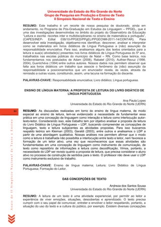 Universidade do Estado do Rio Grande do Norte
Grupo de Pesquisa em Produção e Ensino de Texto
II Simpósio Nacional de Texto e Ensino
RESUMO: Este trabalho é um recorte de nossa pesquisa de doutorado, ainda em
andamento, no Programa de Pós-Graduação em Estudos da Linguagem – PPGEL, que é
uma das investigações desenvolvidas no âmbito do projeto do Observatório da Educação
―Leitura e escrita: recortes inter e multidisciplinares no ensino de matemática e português‖,
(CAPES/INEPEdital
038/10-PPGED/PPgEL/PPGECNM-2011-14/CONTAR).
Para
desenvolver esta investigação, objetivamo-nos identificar, descrever, analisar e interpretar
como se materializa em livros didáticos de Língua Portuguesa a (não) assunção da
responsabilidade enunciativa. Para isso, analisamos alguns dos textos orientados para a
leitura e sua(s) atividade(s) presentes nos livros didáticos de Língua Portuguesa do 5º ano,
trabalhados nas escolas públicas do município de Natal – RN. Como base teórica, nos
fundamentamos nos postulados de Adam (2008), Rabatel (2010), Authier-Revuz (1998;
2004), Guentchéva (1994) entre outros autores. Nossos dados nos permitem observar que
falta aos livros didáticos um trabalho que associe o fenômeno da (não) assunção da
responsabilidade a posicionamentos que um enunciador revela, às vezes, através da
remissão a outras vozes, constituindo, assim, uma lacuna na formação do discente.
PALAVRAS-CHAVE: Responsabilidade enunciativa; Livro didático; Língua portuguesa.

ENSINO DE LÍNGUA MATERNA: A PROPOSTA DE LEITURA DO LIVRO DIDÁTICO DE
LÍNGUA PORTUGUESA
Ana Paula Lopes
Universidade do Estado do Rio Grande do Norte (UERN)

Anais do II Simpósio Nacional de Texto e Ensino

84

RESUMO: As discussões realizadas em torno do ensino de língua materna, de modo
especial ao ensino de leitura, tem-se evidenciado a necessidade de fundamentar essa
prática em uma concepção de linguagem como interação e leitura como interlocução autortexto-leitor. Considerando isso, este trabalho tem por objetivo analisar a proposta de leitura
do Livro Didático de Língua Portuguesa – LDP, buscando compreender as concepções de
linguagem, texto e leitura subjacentes as atividades propostas. Para isso buscamos
respaldo teórico em Kleiman (2003), Geraldi (2003), entre outros e analisamos o LDP a
partir de uma abordagem qualitativa. Nossas análises nos permitem afirmar que o modo
como a leitura é trabalhada não possibilita a interlocução entre texto e leitor, nem favorece a
formação de um leitor ativo, uma vez que reconhecemos que essas atividades são
fundamentadas em uma concepção de linguagem como instrumento de comunicação, de
texto como repositório de informações e leitura como decodificação. Vimos, portanto, a
necessidade do LDP ser revisto quanto a proposta de leitura, que precisa considerar o aluno
ativo no processo de construção de sentidos para o texto. O professor não deve usar o LDP
como instrumento exclusivo de trabalho.
PALAVRAS-CHAVE: Ensino de língua materna; Leitura; Livro Didático de Língua
Portuguesa; Formação do Leitor.

DAS CONCEPÇÕES DE TEXTO
Andreza dos Santos Sousa
Universidade do Estado do Rio Grande do Norte (UERN)
RESUMO: A leitura de um texto é uma atividade experiencial, por permitir ao leitor a
experiência de viver emoções, situações, descobertas e aprendizado. O texto precisa
cumprir com o seu papel de comunicar, entreter e envolver o leitor respeitando, portanto, a
situação do uso do texto e a cultura do público, por exemplo. Existem diversas concepções

 