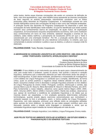 Universidade do Estado do Rio Grande do Norte
Grupo de Pesquisa em Produção e Ensino de Texto
II Simpósio Nacional de Texto e Ensino
sobre textos, dentre essas diversas concepções não existe um consenso de definição de
texto, mas uma aquiescência. Logo, este trabalho busca apresentar as diversas concepções
de texto segundo os autores pesquisados vislumbrando corroborar com os textos
produzidos pelos discentes do Programa Cooperjovem. A metodologia consiste em uma
revisão bibliográfica acerca das concepções de texto e bem como das redações analisadas.
A produção escrita dos discentes do Programa Cooperjovem foi observada a partir das
concepções de texto identificados neste trabalho, na qual foi identificado que esses autores
reuniram seus conhecimentos acerca da cooperação, da ajuda mútua, da organização
cooperativa, do funcionamento enquanto empreendimento econômico, bem como mobilizam
seus conhecimentos em torno do meio ambiente, relataram situações e eventos de seu
cotidiano, estes relatos reafirma o pensamento de Cavalcante (2010) em que o ―texto é
caracterizado por uma orientação temática‖. Por fim, a produção escrita além dos seus
sentidos lingüísticos se revestiram de uma relevância comunicativa, no entanto, para sua
compreensão é preciso considerar o público a que se destina, a cultura e o espaço onde foi
elaborado.
PALAVRAS-CHAVE: Texto; Revisão; Cooperjovem.

A ABORDAGEM DA VARIAÇÃO LINGUÍSTICA NO LIVRO DIDÁTICO: UMA ANÁLISE DO
LIVRO “PORTUGUÊS: CONTEXTO, INTERLOCUÇÃO E SENTIDO”

RESUMO: O livro didático é um instrumento que serve de apoio para o desenvolvimento da
aula, pois auxilia tanto o professor, quanto os alunos, mas quando o assunto é variação
linguística, verificamos que o tratamento oferecido por este instrumento ainda não atingiu o
ideal sociolinguístico. A partir dessa realidade, percebemos a necessidade de investigarmos
o livro didático de Língua Portuguesa e o conteúdo que o compõe, identificando, de forma
crítica, quais os pontos positivos e negativos desse material utilizado em sala de aula.
Assim, buscamos analisar como é abordada a variação linguística presente no livro didático
de Língua Portuguesa do ensino médio: Português: contexto, interlocução e sentido, das
autoras Maria Luiza M. Abaurre, Maria Bernadete M. Abaurre e Marcela Pontara, ano 2010.
Para fundamentar o nosso trabalho, utilizamos como aporte teórico Bagno (2003, 2004,
2007), Antunes (2007), Alkmin (2006) e Camacho (2001). Diante das análises, observamos
que, apesar de reconhecer a existência de variedades linguísticas e de relatar que as
mesmas devem ser respeitadas, o livro analisado apresenta determinadas confusões
terminológicas, quando propõe alguns exercícios preconceituosos que contradizem o
conteúdo exposto no livro e privilegiam, assim, a norma padrão da Língua Portuguesa.
Esperamos, com esta pesquisa, promover uma reflexão sobre as concepções adotadas
pelos autores de livros didáticos, no sentido de que estes possam contribuir para uma
discussão coerente sobre a relação entre linguagem e sociedade e, ainda, que as
variedades linguísticas sejam tratadas de maneira adequada em sala de aula.
PALAVRAS-CHAVE: Variação linguística; Livro didático; Língua Portuguesa; Ensino médio.

AGIR PELOS TEXTOS NO AMBIENTE ESCOLAR ACADÊMICO: UM ESTUDO SOBRE A
PARAGRAFAÇÃO E OS GÊNEROS TEXTUAIS
Camila Augusta Desidério

85

Anais do II Simpósio Nacional de Texto e Ensino

Antonia Karolina Bento Pereira
Cryslene Dayane Bezerra da Silva
Lidiane de Morais Diógenes Bezerra
Universidade do Estado do Rio Grande do Norte (UERN)

 