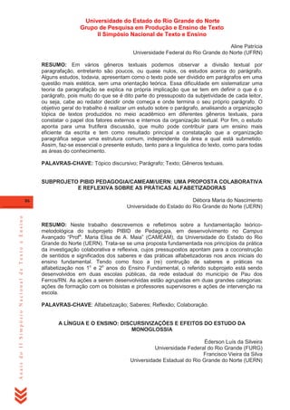 Universidade do Estado do Rio Grande do Norte
Grupo de Pesquisa em Produção e Ensino de Texto
II Simpósio Nacional de Texto e Ensino
Aline Patrícia
Universidade Federal do Rio Grande do Norte (UFRN)
RESUMO: Em vários gêneros textuais podemos observar a divisão textual por
paragrafação, entretanto são poucos, ou quase nulos, os estudos acerca do parágrafo.
Alguns estudos, todavia, apresentam como o texto pode ser dividido em parágrafos em uma
questão mais estética, sem uma orientação teórica. Essa dificuldade em sistematizar uma
teoria da paragrafação se explica na própria implicação que se tem em definir o que é o
parágrafo, pois muito do que se é dito parte do pressuposto da subjetividade de cada leitor,
ou seja, cabe ao redator decidir onde começa e onde termina o seu próprio parágrafo. O
objetivo geral do trabalho é realizar um estudo sobre o parágrafo, analisando a organização
tópica de textos produzidos no meio acadêmico em diferentes gêneros textuais, para
constatar o papel dos fatores externos e internos da organização textual. Por fim, o estudo
aponta para uma frutífera discussão, que muito pode contribuir para um ensino mais
eficiente da escrita e tem como resultado principal a constatação que a organização
paragráfica segue uma estrutura comum, independente da área a qual está submetido.
Assim, faz-se essencial o presente estudo, tanto para a linguística do texto, como para todas
as áreas do conhecimento.
PALAVRAS-CHAVE: Tópico discursivo; Parágrafo; Texto; Gêneros textuais.

SUBPROJETO PIBID PEDAGOGIA/CAMEAM/UERN: UMA PROPOSTA COLABORATIVA
E REFLEXIVA SOBRE AS PRÁTICAS ALFABETIZADORAS

Anais do II Simpósio Nacional de Texto e Ensino

86

Débora Maria do Nascimento
Universidade do Estado do Rio Grande do Norte (UERN)
RESUMO: Neste trabalho descrevemos e refletimos sobre a fundamentação teóricometodológica do subprojeto PIBID de Pedagogia, em desenvolvimento no Campus
Avançado ―Profa. Maria Elisa de A. Maia‖ (CAMEAM), da Universidade do Estado do Rio
Grande do Norte (UERN). Trata-se se uma proposta fundamentada nos princípios da prática
da investigação colaborativa e reflexiva, cujos pressupostos apontam para a coconstrução
de sentidos e significados dos saberes e das práticas alfabetizadoras nos anos iniciais do
ensino fundamental. Tendo como foco a (re) contrução de saberes e práticas na
alfabetização nos 1o e 2o anos do Ensino Fundamental, o referido subprojeto está sendo
desenvolvidos em duas escolas públicas, da rede estadual do município de Pau dos
Ferros/RN. As ações a serem desenvolvidas estão agrupadas em duas grandes categorias:
ações de formação com os bolsistas e professores supervisores e ações de intervenção na
escola.
PALAVRAS-CHAVE: Alfabetização; Saberes; Reflexão; Colaboração.

A LÍNGUA E O ENSINO: DISCURSIVIZAÇÕES E EFEITOS DO ESTUDO DA
MONOGLOSSIA
Éderson Luís da Silveira
Universidade Federal do Rio Grande (FURG)
Francisco Vieira da Silva
Universidade Estadual do Rio Grande do Norte (UERN)

 