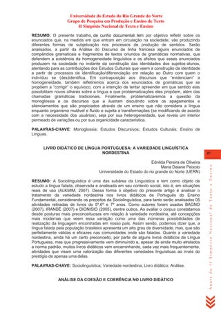 Universidade do Estado do Rio Grande do Norte
Grupo de Pesquisa em Produção e Ensino de Texto
II Simpósio Nacional de Texto e Ensino
RESUMO: O presente trabalho, de cunho documental, tem por objetivo refletir sobre os
enunciados que, na medida em que entram em circulação na sociedade, vão produzindo
diferentes formas de subjetivação nos processos de produção de sentidos. Serão
analisados, a partir da Análise do Discurso de linha francesa alguns enunciados de
compêndios gramaticais e fragmentos de textos oriundos de gramáticas normativas, que
defendem a existência da homogeneidade linguística e os efeitos que esses enunciados
produzem na sociedade no instante da construção das identidades dos sujeitos-alunos,
atentando para as contribuições dos Estudos Culturais que veem a construção da identidade
a partir de processos de identificação/diferenciação em relação ao Outro com quem o
indivíduo se (des)identifica. Em contraposição aos discursos que ―evidenciam‖ a
homogeneidade, também refletiremos acerca dos enunciados de gramáticas que se
propõem a ―corrigir‖ o equívoco, com a intenção de tentar apreender em que sentido elas
possibilitam novos olhares sobre a língua e que problematizações eles propõem, além das
chamadas gramáticas tradicionais. Finalmente, problematizaremos a questão da
monoglossia e os discursos que a ilustram discutindo sobre os apagamentos e
silenciamentos que são propiciados através de um ensino que não considera a língua
enquanto organismo mutável e fluído e sujeita a transformações (se modificando de acordo
com a necessidade dos usuários), seja por sua heterogeneidade, que revela um interior
permeado de variações ou por sua organicidade característica.
PALAVRAS-CHAVE: Monoglossia; Estudos Discursivos; Estudos Culturais; Ensino de
Línguas.

Ednilda Pereira de Oliveira
Maria Daiane Peixoto
Universidade do Estado do rio grande do Norte (UERN)
RESUMO: A Sociolinguística é uma das subárea da Linguística e tem como objeto de
estudo a língua falada, observada e analisada em seu contexto social, isto é, em situações
reais de uso (ALKMIM, 2007). Dessa forma o objetivo do presente artigo é analisar o
tratamento da variedade nordestina nos livros didáticos de Português do Ensino
Fundamental, considerando os preceitos da Sociolinguística, para tanto serão analisados 05
atividades retiradas de livros do 5º,6º e 7º anos. Como autores foram usados BAGNO
(2007), IRANDÉ (2007) e DIONISIO (2005), dentre outros. Ao avaliar o corpus constatamos
desde posturas mais preconceituosas em relação à variedade nordestina, até concepções
mais modernas que veem essa variação como uma das inúmeras possibilidades de
realização da linguagem encontradas em nosso país. Assim sendo, podemos dizer que, a
língua falada pela população brasileira apresenta um alto grau de diversidade, mas, que são
perfeitamente válidas e eficazes nas comunidades onde são faladas. Quanto a variedade
nordestina, ainda há um certo preconceito, por parte de alguns livros didáticos de Língua
Portuguesa, mas que progressivamente vem diminuindo e, apesar de ainda muito atrelados
a norma padrão, muitos livros didáticos vem encaminhando, cada vez mais frequentemente,
atividades que visam uma valorização das diferentes variedades linguísticas ao invés do
prestígio de apenas uma delas.
PALAVRAS-CHAVE: Sociolinguística; Variedade nordestina; Livro didático; Análise.

ANÁLISE DA COESÃO E COERÊNCIA NO LIVRO DIDÁTICO

87

Anais do II Simpósio Nacional de Texto e Ensino

LIVRO DIDÁTICO DE LÍNGUA PORTUGUESA: A VARIEDADE LINGUÍSTICA
NORDESTINA

 