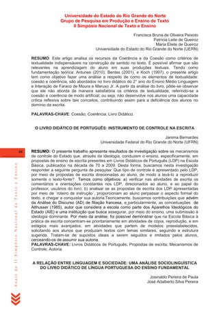 Universidade do Estado do Rio Grande do Norte
Grupo de Pesquisa em Produção e Ensino de Texto
II Simpósio Nacional de Texto e Ensino
Francisca Bruna de Oliveira Peixoto
Patrícia Leite de Queiroz
Maria Eliete de Queiroz
Universidade do Estado do Rio Grande do Norte (UERN)
RESUMO: Este artigo analisa os recursos da Coerência e da Coesão como critérios de
textualidade indispensáveis na construção de sentido no texto. É possível afirmar que são
relevantes na aprendizagem do aluno em suas produções textuais. Tendo como
fundamentação teórica: Antunes (2010), Bentes (2001), e Koch (1997), o presente artigo
tem como objetivo fazer uma análise a respeito de como os elementos de textualidade:
coesão e coerência, são abordados no livro didático do 2° ano do Ensino Médio Linguagem
e Interação de Faraco de Moura e Maruxo Jr. A partir da análise do livro, pôde-se observar
que ele não aborda de maneira satisfatória os critérios de textualidade, referindo-se a
coesão e coerência de modo artificial, ou seja, não desenvolve nos alunos uma capacidade
crítica reflexiva sobre tais conceitos, contribuindo assim para a deficiência dos alunos no
domínio da escrita.
PALAVRAS-CHAVE: Coesão; Coerência; Livro Didático.

O LIVRO DIDÁTICO DE PORTUGUÊS: INSTRUMENTO DE CONTROLE NA ESCRITA
Janima Bernardes
Universidade Federal do Rio Grande do Norte (UFRN)

Anais do II Simpósio Nacional de Texto e Ensino

88

RESUMO: O presente trabalho apresenta resultados de investigação sobre os mecanismos
de controle do Estado que, através da ideologia, conduzem o ensino, especificamente, em
propostas de ensino de escrita presentes em Livros Didáticos de Português (LDP) na Escola
Básica, publicados na década de 70 a 2009. Desta forma, buscamos nesta investigação
responder a seguinte pergunta de pesquisa: Que tipo de controle é apresentado pelo LDP,
por meio de propostas de escrita direcionadas ao aluno, de modo a levá-lo a reproduzir
somente o texto-fonte? Temos como objetivos: a) verificar nas atividades de escrita os
comentários e orientações constantes nos LDP, direcionados ao aluno, e ao papel do
professor, usuários do livro; b) analisar se as propostas de escrita dos LDP apresentadas
por meio de `roteiro de instrução´, proporcionam ao aluno perpassar o aspecto formal do
texto, e chegar a conquistar sua autoria.Teoricamente, buscamos contribuições que advém
da Análise do Discurso (AD) de filiação francesa, e particularmente, as conceituações de
Althusser (1985), autor que considera a escola como parte dos Aparelhos Ideológicos do
Estado (AIE) e uma instituição que busca assegurar, por meio do ensino, uma submissão à
ideologia dominante. Por meio da análise, foi possível demonstrar que na Escola Básica à
prática de escrita concentram-se prioritariamente em atividades de cópia, reprodução, e em
estágios mais avançados, em atividades que partem de modelos preestabelecidos,
solicitando aos alunos que produzam textos com temas similares, seguindo a estrutura
sugerida. Tratam-se de supostos ideais a serem seguidos e imitados pelos alunos,
cerceando-os de assumir sua autoria.
PALAVRAS-CHAVE: Livros Didáticos de Português; Propostas de escrita; Mecanismos de
Controle; Autoria.
A RELAÇÃO ENTRE LINGUAGEM E SOCIEDADE: UMA ANÁLISE SOCIOLINGUÍSTICA
DO LIVRO DIDÁTICO DE LÍNGUA PORTUGUESA DO ENSINO FUNDAMENTAL
Josinaldo Pereira de Paula
José Adalberto Silva Pereira

 