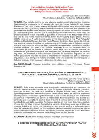 Universidade do Estado do Rio Grande do Norte
Grupo de Pesquisa em Produção e Ensino de Texto
II Simpósio Nacional de Texto e Ensino
Antonia Claudia de Lucena Freitas
Universidade do Estado do Rio Grande do Norte (UERN)
RESUMO: Este trabalho decorre de uma atividade avaliativa realizada durante a disciplina
Sociolinguística, ministrada no 4º período do curso de Letras, habilitação em Língua
Portuguesa. Tem como objetivo analisar o tratamento dispensado à variação linguística pelo
livro didático de Língua Portuguesa do Ensino Fundamental. Justifica-se pela importância de
promover uma reflexão sobre a relação entre linguagem e sociedade no campo da disciplina
de Língua Portuguesa, uma vez que a variação linguística tem sido vista mais como um
preconceito social do que linguístico, o que atesta a relevância de se discutir essa temática
em sala de aula. Como referencial teórico, temos Alkmin (2001), Bagno (1999), Antunes
(2007), entre outros. A partir de uma análise prévia, selecionamos o livro ―Viva Português‖
(2009), de Elizabeth Marques Campos, Paula Marques Cardoso e Silvia Letícia de Andrade
que aborda a variação linguística em seu programa de conteúdos, a partir de textos escritos,
imagens e propostas de atividades. Com os resultados encontrados, constatamos que já é
possível observar um avanço no material analisado sobre um reconhecimento da
importância de que se reveste a discussão deste tema para a formação humana, no
momento em que verificamos que o livro analisado trata, de forma adequada, da variação
linguística. As atividades e textos abordam a questão do preconceito linguístico de uma
forma que procura despertar no aluno a importância do respeito para com as diferenças
linguísticas, o que configura o material analisado como uma excelente ferramenta para se
trabalhar a relação entre linguagem e sociedade na sala de aula.
PALAVRAS-CHAVE: Variação linguística; Livro didático; Língua Portuguesa; Ensino
Fundamental.
O TRATAMENTO DADO AS VARIAÇÕES LINGUÍSTICAS NO LIVRO DIDÁTICO:
PORTUGUÊS - LITERATURA, GRAMÁTICA, PRODUÇÃO DE TEXTO.
Leila Emídia Carvalho Fontes Cardoso
Marlon Ferreira de Aquino
Universidade do Estado do Rio Grande do Norte (UERN)
RESUMO: Este artigo apresenta uma investigação sociolinguística do tratamento da
variação linguística no livro didático de Língua Portuguesa, Português: literatura, gramática,
produção de texto, de Leila Laur Sarmento e Douglas Tufano (2004), volume único,
aprovado pelo Ministério da Educação para o Ensino Médio. Tendo em vista que os estudos
sociolinguísticos avançaram significativamente e que o livro didático é um instrumento
educacional complementar, se percebe a necessidade de investigarmos o livro didático e o
conteúdo que o compõe. O objetivo deste trabalho é verificar como o livro didático em
questão trata a variação linguística. Nomeamos apenas um livro e nos detemos ao capítulo
41, que tem por título níveis de formalidade e variantes linguísticas, pois, esta análise não
pretende trabalhar os dados quantitativamente, mas apenas verificar o tratamento que é
dado às variações linguísticas na obra analisada. No livro analisado pudemos ver que há
pontos positivos e negativos quanto ao uso das variantes linguísticas, porém ele não é
adequado o suficiente para ensinar a variação linguística em sala de aula.
PALAVRAS-CHAVE: Livro didático; Variação linguística; Sociolinguística.

O DISCURSO DO PROFESSOR DE LÍNGUA MATERNA VERSUS SUA PRÁTICA
PEDAGÓGICA DE SALA DE AULA

Anais do II Simpósio Nacional de Texto e Ensino

89

 