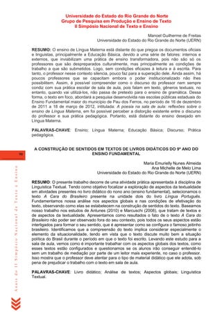 Universidade do Estado do Rio Grande do Norte
Grupo de Pesquisa em Produção e Ensino de Texto
II Simpósio Nacional de Texto e Ensino
Manoel Guilherme de Freitas
Universidade do Estado do Rio Grande do Norte (UERN)
RESUMO: O ensino de Língua Materna está distante do que pregoa os documentos oficiais
e linguistas, principalmente a Educação Básica, devido a uma série de fatores: internos e
externos, que inviabilizam uma prática de ensino transformadora, pois não são só os
professores que são despreparados culturalmente, mas principalmente as condições de
trabalho a que são submetidos. Logo, sem condições eficazes à leitura e à escrita. Para
tanto, o professor nesse contexto silencia, pouco faz para a superação dele. Ainda assim, há
poucos professores que se capacitam embora o poder institucionalizado não lhes
possibilitem. Assim, é possível compreender como o discurso do professor nem sempre
condiz com sua prática escolar de sala de aula, pois falam em texto, gêneros textuais, no
entanto, quando vai utilizá-los, não passa de pretexto para o ensino de gramática. Dessa
forma, o texto em foco, abordará a pesquisa desenvolvida nas escolas públicas estaduais do
Ensino Fundamental maior do município de Pau dos Ferros, no período de 16 de dezembro
de 2011 a 18 de março de 2012, intitulada: A poesia na sala de aula: reflexões sobre o
ensino de Língua Materna, em foi possível perceber a distorção existente entre o discurso
do professor e sua prática pedagógica. Portanto, está distante do ensino desejado em
Língua Materna.
PALAVRAS-CHAVE: Ensino; Língua Materna; Educação Básica; Discurso; Prática
pedagógica.

Anais do II Simpósio Nacional de Texto e Ensino

90

A CONSTRUÇÃO DE SENTIDOS EM TEXTOS DE LIVROS DIDÁTICOS DO 9º ANO DO
ENSINO FUNDAMENTAL
Maria Emurielly Nunes Almeida
Ana Michelle de Melo Lima
Universidade do Estado do Rio Grande do Norte (UERN)
RESUMO: O presente trabalho decorre de uma atividade prática apresentada à disciplina de
Linguística Textual. Tendo como objetivo focalizar a exploração de aspectos da textualidade
em atividades presentes no livro didático do nono ano (ensino fundamental), selecionamos o
texto A Cara do Brasileiro presente na unidade dois do livro Língua Português.
Fundamentamos nossa análise nos aspectos globais e nas condições de efetivação do
texto, observando como elas se estabelecem na construção de sentidos do texto. Baseamos
nosso trabalho nos estudos de Antunes (2010) e Marcuschi (2008), que tratam de textos e
de aspectos da textualidade. Apresentamos como resultados o fato de o texto A Cara do
Brasileiro não poder ser observado fora do seu contexto, pois todos os seus aspectos estão
interligados para formar o seu sentido, que é apresentar como se configura o famoso jeitinho
brasileiro. Identificamos que a compreensão do texto implica considerar especialmente o
elemento da situacionalidade, tendo em vista que o texto discute muito bem a situação
política do Brasil durante o período em que o texto foi escrito. Levando este estudo para a
sala de aula, vemos como é importante trabalhar com os aspectos globais dos textos, como
esses textos estão configurados e questionamos se os alunos irão conseguir entendê-lo
sem um trabalho de mediação por parte de um leitor mais experiente, no caso o professor.
Isso mostra que o professor deve atentar para o tipo de material didático que ele adota, sob
pena de prejudicar o trabalho com o texto em sala de aula.
PALAVRAS-CHAVE: Livro didático; Análise de textos; Aspectos globais; Linguística
Textual.

 