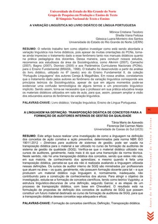 Universidade do Estado do Rio Grande do Norte
Grupo de Pesquisa em Produção e Ensino de Texto
II Simpósio Nacional de Texto e Ensino
A VARIAÇÃO LINGUÍSTICA NO LIVRO DIDÁTICO DE LÍNGUA PORTUGUESA
Mônica Cristiane Teodoro
Sheilla Viana Feitosa
Géssica Luana Monteiro dos Santos
Universidade do Estado do Rio Grande do Norte (UERN)
RESUMO: O referido trabalho tem como objetivo investigar como está sendo abordada a
variação linguística nos livros didáticos, pois apesar de muitas orientações do PCNs, tornase ainda impreciso o tratamento dado a esse fenômeno tanto nos manuais didáticos quanto
na prática pedagógica dos docentes. Dessa maneira, para conduzir nossos estudos,
recorremos aos estudiosos da área da Sociolinguística, como Alkmim (2007), Camacho
(2007), Bagno (2007), Dionísio (2005) e aos Parâmetros Curriculares Nacionais (PCNs),
para o Ensino Fundamental (BRASIL, 1998). O trabalho foi desenvolvido a partir da análise
do livro didático, utilizado no 6º (sexto) ano do Ensino Fundamental II, da coleção
―Português Linguagens‖ dos autores Cereja & Magalhães. Em nossa análise, constatamos
que o tratamento dado pelos autores ao fenômeno da variação linguística corresponde aos
princípios teóricos da Sociolinguística, apesar de que em alguns momentos pode-se
evidenciar uma confusão terminológica de alguns termos e um preconceito linguístico
implícito. Sendo assim, torna-se necessário que o professor em sua prática educativa reveja
os materiais didáticos utilizados em sala de aula, para que, assim, possam ampliar a visão
dos educandos acerca do fenômeno da variação linguística.
PALAVRAS-CHAVE: Livro didático; Variação linguística; Ensino de Língua Portuguesa.
91

Tânia Maris de Azevedo
Florencia Del Carmen Nieto
Universidade de Caxias do Sul (UCS)
RESUMO: Este artigo busca realizar uma investigação de como a linguagem na definição
dos conceitos de ação corretiva e ação preventiva, determinados pela norma NBR ISO
19011:2012 – Diretrizes para auditoria de sistemas de gestão, pode ser usada na
transposição didática para o material a ser utilizado no curso de formação de auditores de
sistema de gestão da qualidade (SGQ). Verifica-se que o material didático utilizado nos
cursos de auditores, geralmente, nada mais é do que uma transcrição da norma técnica.
Neste sentido, não há uma transposição didática dos conceitos, sendo que estes não são,
em sua maioria, de conhecimento dos aprendizes; e mesmo quando é feita uma
transposição didática, percebe-se que ela não é realizada avaliando a linguagem utilizada
nessas definições. Os cursos de auditor interno de SGQ são ministrados por profissionais
que atuam na área – os quais, geralmente, não possuem formação docente para tal – e que
produzem um material didático cuja linguagem é, normalmente, inadequada, não
contribuindo para a construção de conhecimentos dos alunos. Para atingir o objetivo da
investigação, estuda-se a formação de conceitos científicos, tendo como teórico Vygotsky; a
estrutura linguístico-discursiva de uma definição, segundo Garcia; e as etapas de um
processo de transposição didática, com base em Chevallard. O resultado está na
formulação de propostas de definição dos conceitos de auditoria de SGQ que possam
constituir um futuro material destinado ao curso de formação de auditores de SGQ, para que
a transposição didática desses conceitos seja adequada e eficaz.
PALAVRAS-CHAVE: Formação de conceitos científicos; Definição; Transposição didática.

Anais do II Simpósio Nacional de Texto e Ensino

A LINGUAGEM NA DEFINIÇÃO: TRANSPOSIÇÃO DIDÁTICA DE CONCEITOS PARA A
FORMAÇÃO DE AUDITORES INTERNOS DE GESTÃO DA QUALIDADE

 