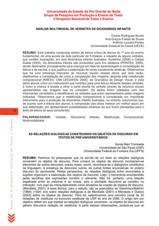 Universidade do Estado do Rio Grande do Norte
Grupo de Pesquisa em Produção e Ensino de Texto
II Simpósio Nacional de Texto e Ensino
ANÁLISE MULTIMODAL DE VERBETES DE DICIONÁRIOS INFANTIS
Ticiane Rodrigues Nunes
Ana Grayce Freitas de Sousa
Antônio Luciano Pontes
Universidade Estadual do Ceará (UECE)

Anais do II Simpósio Nacional de Texto e Ensino

92

RESUMO: Este trabalho contempla relatos de leitura crítica de alunos do 1º ano do ensino
fundamental, de uma escola da rede particular de Fortaleza, a respeito de alguns verbetes,
que contêm ilustrações, em dois dicionários infantis ilustrados: Aurelinho (2008) e Caldas
Aulete (2005). Os dicionários infantis são produzidos para fins didáticos (PONTES, 2009),
sendo destinados principalmente para crianças em fase de aprendizagem e consolidação da
leitura e da escrita, o que justifica a elaboração de obras visualmente atrativas. Observamos
que há uma presença marcante de recursos visuais nessas obras, por esta razão,
objetivamos a constatação de como a composição das imagens, descrita pela metafunção
composicional (KRESS; VAN LEEUWEN, 2006), da Gramática do Design Visual, é vista
pelos alunos como um instrumento que contribui para uma leitura eficiente desses verbetes,
e como a criança é levada a olhar a parte escrita do verbete através de recursos visuais
apresentados nas imagens que os compõem. Os dados foram coletados com dez
informantes convidados a identificarem os verbetes que eram representados pelas imagens
indicadas. Observamos que a metafunção composicional é considerada um importante
instrumento para a produção de dicionários infantis ilustrados, no entanto, concluímos que,
de acordo com a leitura dos alunos, a composição das obras merece um melhor apuro em
sua elaboração, por apresentarem possibilidades adversas às que foram planejadas para o
êxito da leitura de seus consulentes.
PALAVRAS-CHAVE:
Multimodalidade.

Verbete;

Dicionários

Infantis;

Metafunção

Composicional;

AS RELAÇÕES DIALÓGICAS CONSTRUINDO OS OBJETOS DE DISCURSO EM
TEXTOS DE PRÉ-UNIVERSITÁRIOS.
Vanda Mari Trombetta
Universidade de São Paulo (USP)
Universidade Federal da Fronteira Sul (UFFS)
RESUMO: Partimos do pressuposto que na escrita de um texto as relações dialógicas
constroem os objetos de discurso. Para compor os objetos de discurso incorporam-se
elementos de outros discursos, outras vozes, assim, reconhece-se o dialogismo constitutivo
da linguagem, à presença de discursos outros, de outras fontes enunciativas no próprio
discurso do escrevente. Nessa perspectiva, as relações dialógicas entre enunciados e
sujeitos organizam a elaboração dos objetos de discurso. Logo, o escrevente empreendido
pelas escolhas das expressões constrói o referente. Não há, portanto, uma relação
espelhada entre as palavras e as coisas, pois a atividade discursiva se constitui na
interação, num jogo de intersubjetividade como ativadora da criação de objetos de discurso.
(Mondada, 2001). A base teórica, para o estudo, são os postulados de Voloshinov/Bakhtin
(1969); (1926: s/d) sobre relações dialógicas e de Mondada (2001) e Mondada e Dubois
(2003) sobre os objetos de discurso. Para tal, selecionamos uma amostra inicial de 30
redações de vestibular no concurso vestibular da USP do ano de 2006. O artigo tem por
objetivo refletir em que medida as relações dialógicas constroem os objetos de discurso em
gênero discursivo redação de vestibular. A partir dessas observações, postula-se que os

 