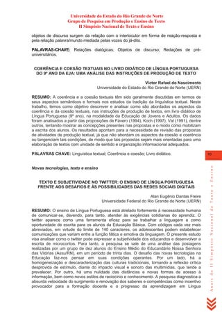 Universidade do Estado do Rio Grande do Norte
Grupo de Pesquisa em Produção e Ensino de Texto
II Simpósio Nacional de Texto e Ensino
objetos de discurso surgem da relação com o interlocutor em forma de reação-resposta e
pela relação palavra/mundo mediada pelas vozes do já-dito.
PALAVRAS-CHAVE: Relações dialógicas; Objetos de discurso; Redações de préuniversitários.
COERÊNCIA E COESÃO TEXTUAIS NO LIVRO DIDÁTICO DE LÍNGUA PORTUGUESA
DO 9º ANO DA EJA: UMA ANÁLISE DAS INSTRUÇÕES DE PRODUÇÃO DE TEXTO
Victor Rafael do Nascimento
Universidade do Estado do Rio Grande do Norte (UERN)
RESUMO: A coerência e a coesão textuais têm sido geralmente discutidas em termos de
seus aspectos semânticos e formais nos estudos da tradição da linguística textual. Neste
trabalho, temos como objetivo descrever e analisar como são abordados os aspectos da
coerência e da coesão textuais, nas instruções de produção de textos, em livro didático de
Língua Portuguesa (9º ano), na modalidade da Educação de Jovens e Adultos. Os dados
foram analisados a partir das proposições de Fávero (1994), Koch (1997), Val (1991), dentre
outros, tentando mostrar as concepções presentes nas propostas e o modo como mobilizam
a escrita dos alunos. Os resultados apontam para a necessidade de revisão das propostas
de atividades de produção textual, já que não abordam os aspectos da coesão e coerência
ou tangenciam tais condições, de modo que tais propostas sejam mais orientadas para uma
elaboração de textos com unidade de sentido e organização informacional adequados.

Novas tecnologias, texto e ensino

TEXTO E SUBJETIVIDADE NO TWITTER: O ENSINO DE LÍNGUA PORTUGUESA
FRENTE AOS DESAFIOS E ÀS POSSIBILIDADES DAS REDES SOCIAIS DIGITAIS
Alan Eugênio Dantas Freire
Universidade Federal do Rio Grande do Norte (UERN)
RESUMO: O ensino de Língua Portuguesa está atrelado fortemente à necessidade humana
de comunicar-se, devendo, para tanto, atender às exigências cotidianas do aprendiz. O
twitter aparece como uma ferramenta eficaz para se trabalhar a linguagem e como
oportunidade de escrita para os alunos da Educação Básica. Com códigos cada vez mais
abreviados, em virtude do limite de 140 caracteres, os adolescentes podem estabelecer
comunicações que variam entre a função fática e emotiva da linguagem. O presente estudo
visa analisar como o twitter pode expressar a subjetividade dos educandos e desenvolver a
escrita de microcontos. Para tanto, a pesquisa se vale de uma análise das postagens
realizadas por um grupo de dez alunos do Ensino Médio do Educandário Nossa Senhora
das Vitórias (Assu/RN), em um período de trinta dias. O desafio das novas tecnologias na
Educação faz-nos pensar em suas condições operantes. Por um lado, há a
homogeneização e descaracterização das culturas tradicionais, tornando a reflexão crítica
desprovida de estímulo, diante do impacto visual e sonoro das multimídias, que tende a
prevalecer. Por outro, há uma nulidade das distâncias e novas formas de acesso à
informação, bem como novos estilos de raciocínio e conhecimento. A pesquisa diagnostica a
absurda velocidade do surgimento e renovação dos saberes e competências como incentivo
provocador para a formação docente e o progresso da aprendizagem em Língua

93

Anais do II Simpósio Nacional de Texto e Ensino

PALAVRAS CHAVE: Linguística textual; Coerência e coesão; Livro didático.

 