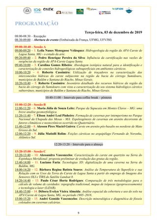 9
PROGRAMAÇÃO
Terça-feira, 03 de dezembro de 2019
08:00-08:30 – Recepção
08:30-09:00 – Abertura do evento (Embaixada da França, UFMG, UFVJM)
09:00-10:40 – Sessão A
09:00-09:20 – 1. Leila Nunes Menegasse Velásquez: Hidrogeologia da região da APA Carste de
Lagoa Santa, MG - o estado da arte.
09:20-09:40 – 2. Pedro Henrique Pereira da Silva: Influência da carstificação nas vazões de
surgências da região da APA-Carste Lagoa Santa.
09:40-10:00 – 3. Carolina Gomes Ribeiro: Abordagem isotópica natural para a identificação e
caracterização de conexões hidrogeológicas subsuperficiais em ambientes cársticos.
10:00-10:20 – 4. Roberto Cassimiro: Utilização de traçadores na caracterização das
interconexões hídricas do carste subjacente na região da bacia do córrego Sumidouro,
municípios de Baldim e Santana do Riacho, Minas Gerais.
10:20-10:40 – 5. Roberto Cassimiro: Inventário detalhado dos recursos hídricos da região da
bacia do córrego do Sumidouro com vista a caracterização do seu sistema hidrológico cárstico
subterrâneo, municípios de Baldim e Santana do Riacho, Minas Gerais.
10:40-11:00 – Intervalo para coffee break – pôsteres
11:00-12:20 – Sessão B
11:00-11:20 – 6. Maria Júlia de Souza Leite: Parque da Sapucaia em Montes Claros – MG: uma
breve analise geomorfológica.
11:20-11:40 – 7. Elison André Leal Pinheiro: Formação de cavernas por intemperismo no Parque
Nacional da Chapada das Mesas - MA: Espeleogénesis de cavernas em arenito decorrente de
fatores climáticos e neotectônicos ocorrido no Quaternário.
11:40-12:00 – 8. Alesson Pires Maciel Guirra: Carste em arenito pós-basalto no nordeste de Mato
Grosso do Sul.
12:00-12:20 – 9. Júlia Matiolli Rolim: Feições cársticas no arquipélago Fernando de Noronha,
Atlântico Sul.
12:20-13:20 – Intervalo para o almoço
13:20-15:00 – Sessão C
13:20-13:40 – 10. Alessandra Vasconcelos: Caracterização do carste em quartzito na Serra do
Espinhaço Meridional: proposta preliminar de evolução das grutas da região.
13:40-14:00 – 11. Luciano Faria: Tecnologias 3D: digitalização de uma caverna na Serra do
Baldim, MG.
14:00-14:20 – 12. Bárbara Regina Batista Soares: Análise da Temperatura de Superfície e sua
Relação com os Usos da Terra do Carste de Lagoa Santa a partir do emprego de Imagens dos
Sensores OLI e TIRS do Satélite Landsat 8.
14:20-14:40 – 13. Paulo César Horta Rodrigues: Comparação de três metodologias para o
cálculo de volume de cavidades: topografia tradicional, mapas de isópacas (geoprocessamento)
e tecnologia a laser (LiDAR).
14:40-15:00 – 14. Débora Evelyn Vieira Almeida: Análise espacial da cobertura e uso do solo na
APA Carste de Lagoa Santa, MG, no período 1985–2018.
15:00-15:20 – 15. André Gomide Vasconcelos: Descrição mineralógica e diagenética de fósseis
coletados em cavernas calcárias.
 