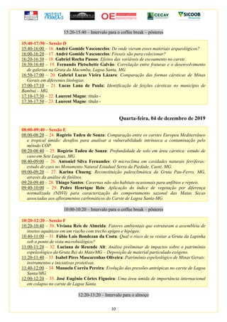 10
15:20-15:40 – Intervalo para o coffee break – pôsteres
15:40-17:50 – Sessão D
15:40-16:00 – 16. André Gomide Vasconcelos: De onde vieram esses materiais arqueológicos?
16:00-16:20 – 17. André Gomide Vasconcelos: Fósseis são para colecionar?
16:20-16:30 – 18. Gabriel Rocha Passos: Efeitos das variáveis de escoamento no carste.
16:30-16:40 – 19. Fernando Pletschette Galvão: Correlação entre fraturas e o desenvolvimento
de galerias na Gruta da Macumba, Lagoa Santa, MG.
16:50-17:00 – 20. Gabriel Lucas Vieira Lázaro: Comparação das formas cársticas de Minas
Gerais em diferentes litologias.
17:00-17:10 – 21. Lucas Lana de Paula: Identificação de feições cársticas no município de
Bambuí – MG.
17:10-17:30 – 22. Laurent Magne: título -
17:30-17:50 – 23. Laurent Magne: título -
Quarta-feira, 04 de dezembro de 2019
08:00-09:40 – Sessão E
08:00-08:20 – 24. Rogério Tadeu de Souza: Comparação entre os carstes Europeu Mediterrâneo
e tropical úmido: desafios para analisar a vulnerabilidade intrínseca a contaminação pelo
método COP.
08:20-08:40 – 25. Rogério Tadeu de Souza: Profundidade de solo em área cárstica: estudo de
caso em Sete Lagoas, MG.
08:40-09:00 – 26. Antoniel Silva Fernandes: O microclima em cavidades naturais ferríferas:
estudo de caso no Monumento Natural Estadual Serra da Piedade, Caeté, MG.
09:00-09:20 – 27. Karina Chueng: Reconstituição paleoclimática da Gruta Pau-Ferro, MG,
através da análise de fitólitos.
09:20-09:40 – 28. Thiago Santos: Cavernas não são habitats ocasionais para anfíbios e répteis.
09:40-10:00 – 29. Pedro Henrique Reis: Aplicação do índice de vegetação por diferença
normalizada (NDVI) para caracterização do comportamento sazonal das Matas Secas
associadas aos afloramentos carbonáticos do Carste de Lagoa Santa-MG.
10:00-10:20 – Intervalo para o coffee break – pôsteres
10:20-12:20 – Sessão F
10:20-10:40 – 30. Viviana Reis de Almeida: Fatores ambientais que estruturam a assembleia de
insetos aquáticos em um riacho com trecho epígeo e hipógeo.
10:40-11:00 – 31. Fábio Luis Bondezan da Costa: Qual o risco de se visitar a Gruta da Lapinha
sob o ponto de vista microbiológico?
11:00-11:20 – 32. Luciana de Resende Alt: Análise preliminar de impactos sobre o patrimônio
espeleológico da Gruta Rei do Mato/MG – Deposição de material particulado exógeno.
11:20-11:40 – 33. Isabel Pires Mascarenhas Oliveira: Patrimônio espeleológico de Minas Gerais:
instrumentos e iniciativas protetivas.
11:40-12:00 – 34. Manuela Corrêa Pereira: Evolução das pressões antrópicas no carste de Lagoa
Santa/MG.
12:00-12:20 – 35. José Eugênio Côrtes Figueira: Uma área úmida de importância internacional
em colapso no carste de Lagoa Santa.
12:20-13:20 – Intervalo para o almoço
 