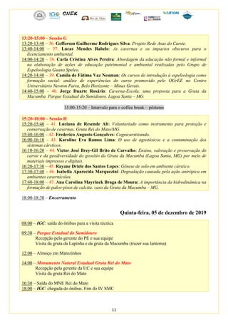 11
13:20-15:00 – Sessão G
13:20-13:40 – 36. Gefferson Guilherme Rodrigues Silva: Projeto Rede Asas do Carste.
13:40-14:00 – 37. Lucas Mendes Rabelo: As cavernas e os impactos obscuros para o
licenciamento ambiental.
14:00-14:20 – 38. Carla Cristina Alves Pereira: Abordagem da educação não formal e informal
na elaboração de ações de educação patrimonial e ambiental realizadas pelo Grupo de
Espeleologia Guano Speleo.
14:20-14:40 – 39. Camila de Fátima Vaz Neuman: Os cursos de introdução à espeleologia como
formação social: análise de experiências do curso promovido pelo OGrEE no Centro
Universitário Newton Paiva, Belo Horizonte – Minas Gerais.
14:40-15:00 – 40. Jorge Duarte Rosário: Caverna-Escola: uma proposta para a Gruta da
Macumba. Parque Estadual do Sumidouro, Lagoa Santa – MG.
15:00-15:20 – Intervalo para o coffee break – pôsteres
15:20-18:00 – Sessão H
15:20-15:40 – 41. Luciana de Resende Alt: Voluntariado como instrumento para proteção e
conservação de cavernas, Gruta Rei do Mato/MG.
15:40-16:00 – 42. Frederico Augusto Gonçalves: Cognicarstizando.
16:00-16:10 – 43. Karoline Eva Ramos Lima: O uso de agrotóxicos e a contaminação dos
sistemas cársticos.
16:10-16:20 – 44. Victor José Brey-Gil Brito de Carvalho: Ensino, valoração e preservação do
carste e da geodiversidade do geosítio da Gruta da Macumba (Lagoa Santa, MG) por meio de
materiais impressos e digitais.
16:20-17:30 – 45. Rayane Driele dos Santos Lopes: Gênese de solo em ambiente cárstico.
17:30-17:40 – 46. Isabella Aparecida Marquezini: Degradação causada pela ação antrópica em
ambientes cavernícolas.
17:40-18:00 – 47. Ana Carolina Mayrinck Braga de Moura: A importância da hidrodinâmica na
formação de paleo-pisos de calcita: caso da Gruta da Macumba – MG.
18:00-18:30 – Encerramento
Quinta-feira, 05 de dezembro de 2019
08:00 – IGC: saída do ônibus para a visita técnica
09:30 – Parque Estadual do Sumidouro
Recepção pelo gerente do PE e sua equipe
Visita da gruta da Lapinha e da gruta da Macumba (trazer sua lanterna)
12:00 – Almoço em Matozinhos
14:00 – Monumento Natural Estadual Gruta Rei do Mato
Recepção pela gerente da UC e sua equipe
Visita da gruta Rei do Mato
16:30 – Saída do MNE Rei do Mato
18:00 – IGC: chegada do ônibus. Fim do IV SMC
 