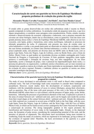 15
Caracterização do carste em quartzito na Serra do Espinhaço Meridional:
proposta preliminar de evolução das grutas da região
Alessandra Mendes Carvalho Vasconcelos1
, Joel Rodet2
, Ana Clara Mendes Caixeta1
1
Professora curso de Engenharia Geológica, CEGEO – Centro de Geociências, Universidade Federal dos Vales do
Jequitinhonha e Mucuri; 2
Université de Rouen-Normandie – FR.
O estudo sobre as grutas desenvolvidas em rochas não carbonáticas ainda é recente no Brasil,
quando comparado às rochas carbonáticas. As produções ainda são pequenas nesta área, o que leva
alguns pesquisadores a considerar essas paisagens como pseudocársticas. Porém, estudos recentes
mostram o desenvolvimento do exocarste, criptocarste e endocarste, com a presença marcante das
cavernas em várias litologias, dentre elas as siliciclásticas, como os quartzitos. Uma das áreas com
grande presença dessa rocha é a Serra do Espinhaço Meridional (SdEM), onde observa-se um rico
exocarste, com lapiás, poljés e kamenitzas, entre outras morfologias, indicando os processos de
alteração geoquímica da rocha. O criptocarste está presente nas áreas de contato entre os
solos/sedimentos e a rocha, e em grande parte pode ser observado no interior das cavidades, a partir
das suas formas arredondas, no contato entre alteritas/sedimentos e a rocha. Já o endocarste, muito
pouco explorado ainda, está presente em diversas áreas da SdEM, tanto na Borda Leste, com as
grutas Lapa Santa, Furna dos Negros, Lapa do Linfonso, como na Borda Oeste, com a Gruta do
Salitre, Monte Cristo, na qual podem ser encontradas diversas cavidades catalogadas pelo Centro
Nacional de Pesquisa e Conservação de Cavernas. O forte gradiente topográfico nesta região
promove a carstificação e formação de cavernas, hoje, nos altos topográficos. Já, nas áreas
deprimidas, ocorre a formação de poljes, visto o potencial de impermeabilização desta rocha, e a
presença de gleissolos ou organossolos. o ambiente cárstico siliciclástico, por ser mais resistente ao
intemperismo, guarda as marcas da evolução, que ficam registradas na sua paisagem, dando indícios
da evolução do relevo regional. Portanto, o ambiente cárstico no quartzito se mostra um ótimo
marcador cronológico das paisagens.
Palavras-chave: carste, quartzito, Serra do Espinhaço Meridional
Characterization of the quartzite karst in the Serra do Espinhaço Meridional: preliminary
proposal for evolution
The study of caves developed in non-carbonate rocks is still small in Brazil when compared to
carbonate rocks. The lack of knowledge leads some researchers to consider these landscapes as
pseudokarst. However, recent studies show the development of exokarst, cryptocarste and
endokarst, with the remarkable presence of caves in various lithologies, among them siliciclastic,
such as quartzites. One of the areas with great presence of this rock is the Serra do Espinhaço
Meridional (SdEM), where there is a rich exokarst, with the presence of lapias, polje, uvala, doline,
kamenitza, indicating the processes of geochemical alteration of the rock. Cryptocarst is present in
the areas of contact between soil / sediment and rock, and it can be largely seen inside the cavities
from their round shapes at the contact between alterit / sediment and rock. Already the endocarste,
very little explored yet, is present in several areas of SdEM, both in the East Edge, with the caves
Lapa Santa, Furna dos Negros, Lapa do Linfonso, and the West Edge, with the Cave of Salitre,
Monte Cristo, in which can be found several cavities cataloged by the Centro Nacional de Pesquisas
e conservação de cavernas. The strong topographic gradient in this region promotes the
karstification and formation of caves today in the topographic highs. Already, in the depressed
areas, the formation of polje occurs, considering the waterproofing potential of this rock, and the
presence of gleysols or organosols. The siliciclastic karst environment, being more resistant to
weathering, keeps the marks of evolution, which are registered in its landscape, giving evidence of
the evolution of regional relief. Therefore, the karst environment in the quartzite is a great
chronological marker.
Keywords: Karst, quartzite, Serra do Espinhaço Meridional
 