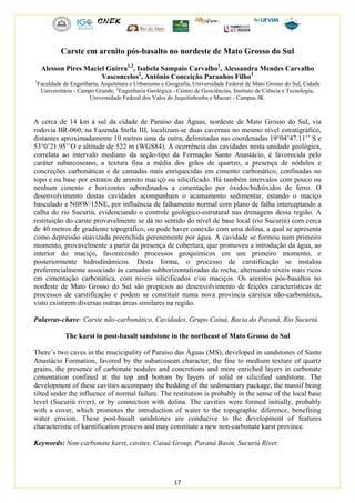 17
Carste em arenito pós-basalto no nordeste de Mato Grosso do Sul
Alesson Pires Maciel Guirra1,2
, Isabela Sampaio Carvalho1
, Alessandra Mendes Carvalho
Vasconcelos2
, Antônio Conceição Paranhos Filho1
1
Faculdade de Engenharia, Arquitetura e Urbanismo e Geografia, Universidade Federal de Mato Grosso do Sul, Cidade
Universitária - Campo Grande; 2
Engenharia Geológica - Centro de Geociências, Instituto de Ciência e Tecnologia,
Universidade Federal dos Vales do Jequitinhonha e Mucuri - Campus JK.
A cerca de 14 km à sul da cidade de Paraíso das Águas, nordeste de Mato Grosso do Sul, via
rodovia BR-060, na Fazenda Stella III, localizam-se duas cavernas no mesmo nível estratigráfico,
distantes aproximadamente 10 metros uma da outra, delimitadas nas coordenadas 19°04’47.11’’ S e
53°0’21.95’’O e altitude de 522 m (WGS84). A ocorrência das cavidades nesta unidade geológica,
correlata ao intervalo mediano da seção-tipo da Formação Santo Anastácio, é favorecida pelo
caráter subarcoseano, a textura fina a média dos grãos de quartzo, a presença de nódulos e
concreções carbonáticas e de camadas mais enriquecidas em cimento carbonático, confinadas no
topo e na base por estratos de arenito maciço ou silicificado. Há também intervalos com pouco ou
nenhum cimento e horizontes subordinados a cimentação por óxidos/hidróxidos de ferro. O
desenvolvimento destas cavidades acompanham o acamamento sedimentar, estando o maciço
basculado a N08W/15NE, por influência de falhamento normal com plano de falha interceptando a
calha do rio Sucuriú, evidenciando o controle geológico-estrutural nas drenagens dessa região. A
restituição do carste provavelmente se dá no sentido do nível de base local (rio Sucuriú) com cerca
de 40 metros de gradiente topográfico, ou pode haver conexão com uma dolina, a qual se apresenta
como depressão suavizada preenchida perenemente por água. A cavidade se formou num primeiro
momento, provavelmente a partir da presença de cobertura, que promoveu a introdução da água, ao
interior do maciço, favorecendo processos geoquímicos em um primeiro momento, e
posteriormente hidrodinâmicos. Desta forma, o processo de carstificação se instalou
preferencialmente associado às camadas subhorizontalizadas da rocha, alternando níveis mais ricos
em cimentação carbonática, com níveis silicificados e/ou maciços. Os arenitos pós-basaltos no
nordeste de Mato Grosso do Sul são propícios ao desenvolvimento de feições características de
processos de carstificação e podem se constituir numa nova província cárstica não-carbonática,
visto existirem diversas outras áreas similares na região.
Palavras-chave: Carste não-carbonático, Cavidades, Grupo Caiuá, Bacia do Paraná, Rio Sucuriú.
The karst in post-basalt sandstone in the northeast of Mato Grosso do Sul
There’s two caves in the mucicipality of Paraíso das Águas (MS), developed in sandstones of Santo
Anastácio Formation, favored by the subarcosean character, the fine to medium texture of quartz
grains, the presence of carbonate nodules and concretions and more enriched layers in carbonate
cementation confined at the top and bottom by layers of solid or silicified sandstone. The
development of these cavities accompany the bedding of the sedimentary package, the massif being
tilted under the influence of normal failure. The restitution is probably in the sense of the local base
level (Sucuriú river), or by connection with dolina. The cavities were formed initially, probably
with a cover, which promotes the introduction of water to the topographic diference, benefiting
water erosion. These post-basalt sandstones are conducive to the development of features
characteristic of karstification process and may constitute a new non-carbonate karst province.
Keywords: Non-carbonate karst, cavites, Caiuá Group, Paraná Basin, Sucuriú River.
 