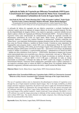 21
Aplicação do Índice de Vegetação por Diferença Normalizada (NDVI) para
Caracterização do Comportamento Sazonal das Matas Secas Associadas aos
Afloramentos Carbonáticos do Carste de Lagoa Santa-MG
Ana Paula de São José1
, Pedro Henrique Reis1
, Felipe Fernandes Ladislau1
, Paulo Sérgio
Ferreira Costa1, Gustavo Henrique Medeiros Resende1
, Bruno Durão Rodrigues2
1
Pós-graduandos do Curso de Especialização em Geoprocessamento e Análise Espacial da PUC Minas
2
Professor Adjunto I da PUC Minas do Curso de Especialização em Geoprocessamento e Análise Espacial
A utilização de índices de vegetação tem por objetivo caracterizar a evolução fenológica da
cobertura vegetal, através do emprego de imagens digitais de elevada resolução temporal. Em face
da alta disponibilidade de imagens orbitais e sua respectiva aquisição, o presente trabalho tem por
objetivo aplicar o Índice de Vegetação por Diferença Normalizada (NDVI – Normalized Difference
Vegetation Index) para caracterização do comportamento sazonal da vegetação associada aos
afloramentos carbonáticos do Carste de Lagoa Santa, Minas Gerais, de notória importância
ambiental, histórica e cultural nos cenários brasileiro e internacional. Também conhecidas por
‘Matas Secas’, essa importante fitofisionomia congrega elementos tanto da flora xérica da Caatinga,
bem como da Floresta Atlântica e também do bioma Cerrado. Constitui-se como importante elo
biogeográfico para pesquisas desde o século XIX, com os dinamarqueses Peter W. Lund (1801-
1880) e Eugene Warming (1841-1924), pai da Ecologia Vegetal. Para elaboração do índice foram
utilizadas imagens (órbita-ponto 218-074) do sensor OLI – Operational Land Imager da plataforma
Landsat 8, bandas 4 (vermelho) e 5 (infravermelho próximo) – indispensáveis ao cálculo do NDVI
– obtidas nos sítios eletrônicos Earth Explorer – USGS/NASA. Buscaram-se imagens que tivessem
estrita representação para com os períodos seco, chuvoso e transicional, visto que, as ‘Matas Secas’
apresentam drásticas mudanças da massa foliar em função da presença ou ausência de água no
ambiente. Utilizou-se o software QGIS v.3.4.12 LTR para a elaboração de todas as rotinas
relacionadas ao tratamento e obtenção dos dados do NDVI a partir das imagens, no âmbito do
Sensoriamento Remoto. Transectos foram estabelecidos, permitindo assim a análise contextual e a
sua respectiva correlação entre os valores do NDVI e as Matas Secas. Os resultados obtidos foram
altamente congruentes, refletindo assim através do índice, o perfil sazonal das Matas Secas.
Palavras-Chave: Carste, Matas Secas, Lagoa Santa, NDVI, Sensoriamento Remoto.
Application of the Normalized Difference Vegetation Index (NDVI) to Characterize Seasonal
Behavior of Dry Forests Associated with Carbonate Outcrops of the Lagoa Santa Karst,
Minas Gerais
The use of vegetation indices aims to characterize the phenological evolution of vegetation cover
through the use of high temporal resolution digital images. Due to the high availability of orbital
images and their respective acquisition, the present work aims to apply the Normalized Difference
Vegetation Index (NDVI) to characterize the seasonal behavior of the dry forests associated with
the carbonate outcrops of the Karst. Lagoa Santa, Minas Gerais, For the elaboration of the index
were used images of the satellite Landsat 8, bands 4 (red) and 5 (near infrared) .The QGIS v.3.4.12
LTR software was used for image processing to elaborate all the routines related to the treatment
and to obtain NDVI data. The results obtained were highly congruent, thus reflecting through the
index the seasonal profile of dry forests.
Keywords: Karst, Dry forests, Lagoa Santa, NDVI,Remote Sensing
 