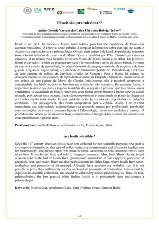 23
Fósseis são para colecionar?
André Gomide Vasconcelos¹, Alex Christian Rohrig Hubbe²,
³
¹Programa de Pós-graduação em Geologia, Instituto de Geociências, Universidade Federal de Minas Gerais,
²Departamento de Oceanografia, Instituto de Geociências, Universidade Federal da Bahia, ³Instituto do Carste
Desde o sec. XIX, há notícias e boatos sobre coletas, para fins não científicos, de fósseis em
cavernas brasileiras. O objetivo desse trabalho é compilar informações sobre este tipo de coleta e
discutir sua implicação para a paleontologia. O relato mais antigo é de Lund. Segundo ele, inúmeros
fósseis foram retirados de cavernas de Minas Gerais e vendidos por Peter Claussen para museus
europeus. Já os relatos mais recentes, envolvem fósseis de Minas Gerais e da Bahia. Do primeiro,
foram extraviados i) restos de preguiça-terrícola e de mastodonte (carste de Arcos-Pains); ii) restos
de capivara extinta, de mastodonte, de porcos-do-mato, de preguiça-terrícola, de serpente e de tatu-
gigante (região de Lagoa Santa); iii) um dente de mastodonte (carste de Montalvânia); e iv) mais
de uma centena de crânios de cervídeos (região de Vazante). Para a Bahia, há relatos do
desaparecimento de um esqueleto de tigre-dente-de-sabre da Chapada Diamantina, assim como de
um crânio de tatu-gigante de Morro do Chapéu. Infelizmente, não é possível comprovar a
autenticidade das histórias, pois se baseiam em evidências não materiais. De qualquer forma, é
importante ressaltar que dada a riqueza fossilífera destas regiões é provável que tais relatos sejam
verdadeiros. A quantidade de fósseis removidos desta forma provavelmente é muito superior à aqui
relatada, pois apenas uma pequena fração dessas ocorrências é mencionada ao ponto de chegar até
um conhecimento mais amplo. Fósseis coletados desta forma não são depositados em coleções
científicas. Por consequência, eles ficam indisponíveis para a ciência. Assim, é de extrema
importância que todo achado paleontológico seja removido apenas por profissionais envolvidos
com instituições de ensino e pesquisa ligadas à Paleontologia, como universidades e museus. O
procedimento correto ao se encontrar fósseis em cavernas é fotografá-los e entrar em contato com
esses profissionais o quanto antes.
Palavras-chave: coleta de fósseis, vertebrados, carste, Minas Gerais, Bahia.
Are fossils collectibles?
Since the 19th
-century Brazilian fossils have been collected for non-scientific purposes. Our goal is
to compile information on this type of collection in cave environments and discuss its implications
for paleontology. The earliest report was made by Lund. According to him, numerous fossils were
taken from Minas Gerais State and sold to European museums. Also, from Minas Gerais, recent
accounts refer to the lost of fossils from: ground-sloth, mastodont, extinct capybara, pampatheriid
peccaries, deer, and snake. There are also recent accounts for Bahia State, where fossils from saber-
toothed-cat and pampatheriid disappeared. Although these accounts are probably true, it is not
possible to prove their authenticity, as they are based on non-material information. Fossils must be
deposited in scientific collections, and should be collected by trained paleontologists. Thus, for non-
paleontologists, the best practice when finding fossils is to photograph them and contact a
paleontologist.
Keywords: fossil collect, vertebrates, Karst, State of Minas Gerais, State of Bahia
 