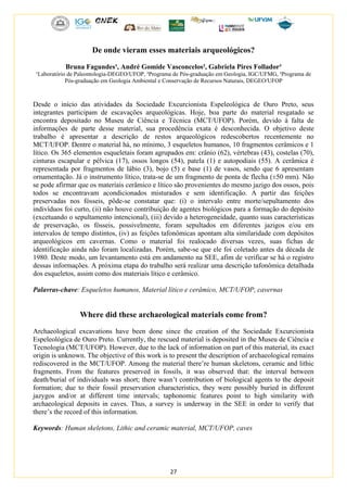 27
De onde vieram esses materiais arqueológicos?
Bruna Fagundes¹, André Gomide Vasconcelos², Gabriela Pires Follador³
¹Laboratório de Paleontologia-DEGEO/UFOP, ²Programa de Pós-graduação em Geologia, IGC/UFMG, ³Programa de
Pós-graduação em Geologia Ambiental e Conservação de Recursos Naturais, DEGEO/UFOP
Desde o início das atividades da Sociedade Excurcionista Espeleológica de Ouro Preto, seus
integrantes participam de escavações arqueológicas. Hoje, boa parte do material resgatado se
encontra depositado no Museu de Ciência e Técnica (MCT/UFOP). Porém, devido à falta de
informações de parte desse material, sua procedência exata é desconhecida. O objetivo deste
trabalho é apresentar a descrição de restos arqueológicos redescobertos recentemente no
MCT/UFOP. Dentre o material há, no mínimo, 3 esqueletos humanos, 10 fragmentos cerâmicos e 1
lítico. Os 365 elementos esqueletais foram agrupados em: crânio (62), vértebras (43), costelas (70),
cinturas escapular e pélvica (17), ossos longos (54), patela (1) e autopodiais (55). A cerâmica é
representada por fragmentos de lábio (3), bojo (5) e base (1) de vasos, sendo que 6 apresentam
ornamentação. Já o instrumento lítico, trata-se de um fragmento de ponta de flecha (±50 mm). Não
se pode afirmar que os materiais cerâmico e lítico são provenientes do mesmo jazigo dos ossos, pois
todos se encontravam acondicionados misturados e sem identificação. A partir das feições
preservadas nos fósseis, pôde-se constatar que: (i) o intervalo entre morte/sepultamento dos
indivíduos foi curto, (ii) não houve contribuição de agentes biológicos para a formação do depósito
(excetuando o sepultamento intencional), (iii) devido a heterogeneidade, quanto suas características
de preservação, os fósseis, possivelmente, foram sepultados em diferentes jazigos e/ou em
intervalos de tempo distintos, (iv) as feições tafonômicas apontam alta similaridade com depósitos
arqueológicos em cavernas. Como o material foi realocado diversas vezes, suas fichas de
identificação ainda não foram localizadas. Porém, sabe-se que ele foi coletado antes da década de
1980. Deste modo, um levantamento está em andamento na SEE, afim de verificar se há o registro
dessas informações. A próxima etapa do trabalho será realizar uma descrição tafonômica detalhada
dos esqueletos, assim como dos materiais lítico e cerâmico.
Palavras-chave: Esqueletos humanos, Material lítico e cerâmico, MCT/UFOP, cavernas
Where did these archaeological materials come from?
Archaeological excavations have been done since the creation of the Sociedade Excurcionista
Espeleológica de Ouro Preto. Currently, the rescued material is deposited in the Museu de Ciência e
Tecnologia (MCT/UFOP). However, due to the lack of information on part of this material, its exact
origin is unknown. The objective of this work is to present the description of archaeological remains
rediscovered in the MCT/UFOP. Among the material there’re human skeletons, ceramic and lithic
fragments. From the features preserved in fossils, it was observed that: the interval between
death/burial of individuals was short; there wasn’t contribution of biological agents to the deposit
formation; due to their fossil preservation characteristics, they were possibly buried in different
jazygos and/or at different time intervals; taphonomic features point to high similarity with
archaeological deposits in caves. Thus, a survey is underway in the SEE in order to verify that
there’s the record of this information.
Keywords: Human skeletons, Lithic and ceramic material, MCT/UFOP, caves
 
