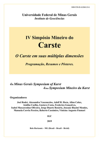 ISBN 978-85-61968-23-6
Universidade Federal de Minas Gerais
Instituto de Geociências
IV Simpósio Mineiro do
Carste
O Carste em suas múltiplas dimensões
Programação, Resumos e Pôsteres.
4th Minas Gerais Symposium of Karst
4ème Symposium Mineiro du Karst
Organizadores
Joel Rodet, Alessandra Vasconcelos, Adolf H. Horn, Allan Calux,
Ataliba Coelho, Gustavo Costa, Frederico Gonçalves,
Isabel Mascarenhas Oliveira, Jorge Duarte Rosário, Joseane Biazini Mendes,
Manuela Corrêa Pereira, Roberto Cassimiro, Vinicius Augusto Fiumari
IGC
2019
Belo Horizonte – MG (Brasil – Brazil – Brésil)
 