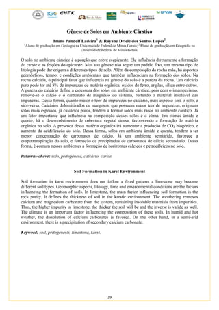 29
Gênese de Solos em Ambiente Cárstico
Bruno Pandolf Ladeira1
& Rayane Driele dos Santos Lopes2
.
1
Aluno de graduação em Geologia na Universidade Federal de Minas Gerais; 2
Aluno de graduação em Geografia na
Universidade Federal de Minas Gerais.
O solo no ambiente cárstico é a porção que cobre o epicarste. Ele influência diretamente a formação
do carste e as feições do epicarste. Mas sua gênese não segue um padrão fixo, um mesmo tipo de
litologia pode dar origem a diferentes tipos de solo. Além da composição da rocha mãe, há aspectos
geomórficos, tempo, e condições ambientais que também influenciam na formação dos solos. Na
rocha calcária, o principal fator que influencia na gênese do solo é a pureza da rocha. Um calcário
puro pode ter até 8% de impurezas de matéria orgânica, óxidos de ferro, argilas, sílica entre outros.
A pureza do calcário define a espessura dos solos em ambiente cárstico, pois com o intemperismo,
remove-se o cálcio e o carbonato de magnésio do sistema, restando o material insolúvel das
impurezas. Dessa forma, quanto maior o teor de impurezas no calcário, mais espesso será o solo, e
vice-versa. Calcários dolomitizados ou margosos, que possuem maior teor de impurezas, originam
solos mais espessos, já calcários puros, tendem a formar solos mais rasos no ambiente cárstico. Já
um fator importante que influência na composição desses solos é o clima. Em climas úmido e
quente, há o desenvolvimento de cobertura vegetal densa, favorecendo a formação de matéria
orgânica no solo. A presença dessa matéria orgânica irá aumentar a produção de CO2 biogênico, e
aumento da acidificação do solo. Dessa forma, solos em ambiente úmido e quente, tendem a ter
menor concentração de carbonatos de cálcio. Já um ambiente semiárido, favorece a
evapotranspiração do solo, e formação de precipitados de carbonatos de cálcio secundário. Dessa
forma, é comum nesses ambientes a formação de horizontes cálcicos e petrocálcicos no solo.
Palavras-chave: solo, pedogênese, calcário, carste.
Soil Formation in Karst Environment
Soil formation in karst environment does not follow a fixed pattern, a limestone may become
different soil types. Geomorphic aspects, litology, time and environmental conditions are the factors
influencing the formation of soils. In limestone, the main factor influencing soil formation is the
rock purity. It defines the thickness of soil in the karstic environment. The weathering removes
calcium and magnesium carbonate from the system, remaining insoluble materials from impurities.
Thus, the higher impurity in limestone, the thicker the soil will be and the inverse is valide as well.
The climate is an important factor influencing the composition of these soils. In humid and hot
weather, the dissolution of calcium calbonates is favored. On the other hand, in a semi-arid
environment, there is a precipitation of secondary calcium carbonate.
Keyword: soil, pedogenesis, limestone, karst.
 