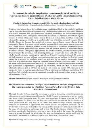 31
Os cursos de introdução à espeleologia como formação social: análise de
experiências do curso promovido pelo OGrEE no Centro Universitário Newton
Paiva, Belo Horizonte – Minas Gerais.
Camila de Fatima Vaz Neuman, Antoniel Silva Fernandes, Luciano Emerich Faria
OGrEE (Opilião – Grupo de Estudos Espeleológicos), Centro Universitário Newton Paiva
Tendo em vista a importância das cavidades para o estudo da pré-história, das condições ambiental
e social da população que habitava esses locais e, considerando a importância da prática e promoção
da educação ambiental para a sociedade atual, os cursos de iniciação aos estudos espeleológicos
buscam contribuir com a formação de comunidades acadêmicas, da população residente em regiões
cársticas e demais interessados. Com o intuito de levar o conhecimento científico á sociedade,
estimulando a pesquisa científica e a sensibilização para a temática ambiental o grupo OGrEE
(Opilião Grupo de Estudos Espeleológicos) promove semestralmente cursos abertos á toda
comunidade. Dentro deste contexto este trabalho tem por objetivo apresentar o curso promovido
pelo OGrEE visando promover o debate acerca da importância dos cursos introdutórios para a
formação de futuros profissionais que poderão atuar na temática. O curso é ministrado em três
encontros e aborda a formação do espeleotema e das cavidades naturais, as condições físicas para o
desenvolvimento das cavernas, a biota e sua importância, e a conservação desses ambientes para os
estudos da paleontologia, arqueologia e espeleologia. O quarto encontro, totalizando 18 horas de
atividades, consiste em uma saída de campo para uma caverna não turística. Ao final do curso é
promovida a pesquisa de satisfação através da aplicação de questionário estruturado visando
identificar as potencialidades e fraquezas, sugestões para as próximas edições do curso. Com base
nos dados coletado nas duas últimas edições (1° e 2° semestres de 2019) foi possível realizar análise
quali-quantitativa. Responderam á pesquisa 22 concluintes, desse total 82% se manifestaram
totalmente satisfeito com a estrutura do curso e com a saída de campo, 14% satisfeito e 4%
indiferente. Sobre o nível de aproveitamento, 77% se manifestaram totalmente satisfeitos e 23%
satisfeitos. Tais resultados apontam a importância e relevância do tema abordado no curso para os
iniciantes desta ciência.
Palavras chaves: Espeleologia, curso de introdução, ensino, formação cientifica.
The introduction courses to caving as social formation: analysis of experiences of
the course promoted by OGrEE at Newton Paiva University Center, Belo
Horizonte - Minas Gerais.
Abstract: In order to bring scientific knowledge to society, stimulating scientific research and
raising awareness of the environmental issue, the OGrEE Group promotes courses every six months
open to the whole community, thus, this paper aims to present the course promoted by OGrEE
aiming to promote the debate about the importance of introductory courses for the formation of
future professionals who may work in the theme. The course is taught in three meetings and
addresses the formation of speleothem and natural cavities, the physical conditions for the
development of caves, the biota and its importance, and the conservation of these environments for
the study of paleontology, archeology and caving. The fourth meeting, totaling 18 hours of
activities, consists of a field trip to a non-tourist cave. At the end of the course, the satisfaction
survey is promoted through the application of a structured questionnaire aiming to identify the
potentialities and weaknesses, points of improvement for the next editions of the course.
Keywords: Caving, introductory course, teaching, scientific training.
 