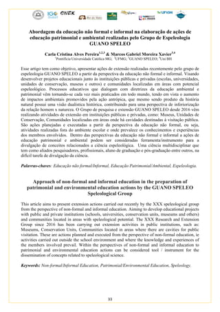 33
Abordagem da educação não formal e informal na elaboração de ações de
educação patrimonial e ambiental realizadas pelo Grupo de Espeleologia
GUANO SPELEO
Carla Cristina Alves Pereira1,2,3
& Marcos Gabriel Moreira Xavier3,4
1
Pontifícia Universidade Católica MG; 2
UFMG; 3
GUANO SPELEO; 4
Uni BH
Esse artigo tem como objetivo, apresentar ações de extensão realizadas recentemente pelo grupo de
espeleologia GUANO SPELEO a partir da perspectiva da educação não formal e informal. Visando
desenvolver projetos educacionais junto às instituições públicas e privadas (escolas, universidades,
unidades de conservação, museus e outros) e comunidades localizadas em áreas com potencial
espeleológico. Processos educativos que dialogam com diretrizes da educação ambiental e
patrimonial vêm tornando-se cada vez mais praticados em todo mundo, tendo em vista o aumento
de impactos ambientais promovidos pela ação antrópica, que mesmo sendo produto da história
natural possui uma visão dualística histórica, contribuindo para uma perspectiva de inferiorização
da relação homem x natureza. O Grupo de pesquisa e extensão GUANO SPELEO desde 2016 vêm
realizando atividades de extensão em instituições públicas e privadas, como: Museus, Unidades de
Conservação, Comunidades localizadas em áreas onde há cavidades destinadas à visitação pública.
São ações planejadas e executadas a partir da perspectiva da educação não formal, ou seja,
atividades realizadas fora do ambiente escolar e onde prevalece os conhecimentos e experiências
dos membros envolvidos. Dentro das perspectivas da educação não formal e informal a ações de
educação patrimonial e ambiental podem ser consideradas ferramenta/instrumento para a
divulgação de conceitos relacionados a ciência espeleológica. Uma ciência multidisciplinar que
tem como aliados pesquisadores, profissionais, aluno de graduação e pós-graduação entre outros, na
difícil tarefa de divulgação da ciência.
Palavras-chaves: Educação não formal/Informal, Educação Patrimonial/Ambiental, Espeleologia.
Approach of non-formal and informal education in the preparation of
patrimonial and environmental education actions by the GUANO SPELEO
Speleological Group
This article aims to present extension actions carried out recently by the XXX speleological group
from the perspective of non-formal and informal education. Aiming to develop educational projects
with public and private institutions (schools, universities, conservation units, museums and others)
and communities located in areas with speleological potential. The XXX Research and Extension
Group since 2016 has been carrying out extension activities in public institutions, such as:
Museums, Conservation Units, Communities located in areas where there are cavities for public
visitation. These are actions planned and executed from the perspective of non-formal education, ie
activities carried out outside the school environment and where the knowledge and experiences of
the members involved prevail. Within the perspectives of non-formal and informal education to
patrimonial and environmental education actions can be considered tool / instrument for the
dissemination of concepts related to speleological science.
Keywords: Non-formal/Informal Education, Patrimonial/Environmental Education, Speleology.
 