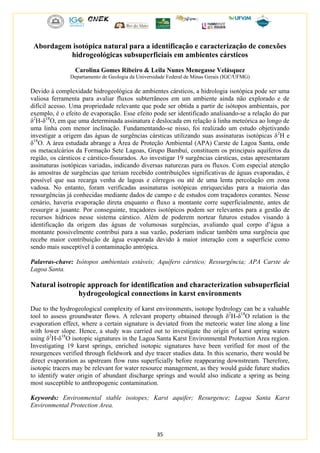 35
Abordagem isotópica natural para a identificação e caracterização de conexões
hidrogeológicas subsuperficiais em ambientes cársticos
Carolina Gomes Ribeiro & Leila Nunes Menegasse Velásquez
Departamento de Geologia da Universidade Federal de Minas Gerais (IGC/UFMG)
Devido à complexidade hidrogeológica de ambientes cársticos, a hidrologia isotópica pode ser uma
valiosa ferramenta para avaliar fluxos subterrâneos em um ambiente ainda não explorado e de
difícil acesso. Uma propriedade relevante que pode ser obtida a partir de isótopos ambientais, por
exemplo, é o efeito de evaporação. Esse efeito pode ser identificado analisando-se a relação do par
δ2
H-δ18
O, em que uma determinada assinatura é deslocada em relação à linha meteórica ao longo de
uma linha com menor inclinação. Fundamentando-se nisso, foi realizado um estudo objetivando
investigar a origem das águas de surgências cársticas utilizando suas assinaturas isotópicas δ2
H e
δ18
O. A área estudada abrange a Área de Proteção Ambiental (APA) Carste de Lagoa Santa, onde
os metacalcários da Formação Sete Lagoas, Grupo Bambuí, constituem os principais aquíferos da
região, os cársticos e cárstico-fissurados. Ao investigar 19 surgências cársticas, estas apresentaram
assinaturas isotópicas variadas, indicando diversas naturezas para os fluxos. Com especial atenção
às amostras de surgências que teriam recebido contribuições significativas de águas evaporadas, é
possível que sua recarga venha de lagoas e córregos ou até de uma lenta percolação em zona
vadosa. No entanto, foram verificadas assinaturas isotópicas enriquecidas para a maioria das
ressurgências já conhecidas mediante dados de campo e de estudos com traçadores corantes. Nesse
cenário, haveria evaporação direta enquanto o fluxo a montante corre superficialmente, antes de
ressurgir a jusante. Por conseguinte, traçadores isotópicos podem ser relevantes para a gestão de
recursos hídricos nesse sistema cárstico. Além de poderem nortear futuros estudos visando à
identificação da origem das águas de volumosas surgências, avaliando qual corpo d’água a
montante possivelmente contribui para a sua vazão, poderiam indicar também uma surgência que
recebe maior contribuição de água evaporada devido à maior interação com a superfície como
sendo mais susceptível à contaminação antrópica.
Palavras-chave: Isótopos ambientais estáveis; Aquífero cárstico; Ressurgência; APA Carste de
Lagoa Santa.
Natural isotropic approach for identification and characterization subsuperficial
hydrogeological connections in karst environments
Due to the hydrogeological complexity of karst environments, isotope hydrology can be a valuable
tool to assess groundwater flows. A relevant property obtained through δ2
H-δ18
O relation is the
evaporation effect, where a certain signature is deviated from the meteoric water line along a line
with lower slope. Hence, a study was carried out to investigate the origin of karst spring waters
using δ2
H-δ18
O isotopic signatures in the Lagoa Santa Karst Environmental Protection Area region.
Investigating 19 karst springs, enriched isotopic signatures have been verified for most of the
resurgences verified through fieldwork and dye tracer studies data. In this scenario, there would be
direct evaporation as upstream flow runs superficially before reappearing downstream. Therefore,
isotopic tracers may be relevant for water resource management, as they would guide future studies
to identify water origin of abundant discharge springs and would also indicate a spring as being
most susceptible to anthropogenic contamination.
Keywords: Environmental stable isotopes; Karst aquifer; Resurgence; Lagoa Santa Karst
Environmental Protection Area.
 