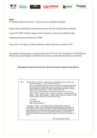 2
título
IV Simpósio Mineiro do Carste – O carste em suas múltiplas dimensões
Projeto gráfico Joël Rodet, Isabel Mascarenhas de Oliveira e Joseane Biazini Mendes
Logo do IV SMC Frederico Augusto Alves Gonçalves, foto de capa Ataliba Coelho
Edição Instituto de Geociências da UFMG
Foram feitas 130 copias em DVD realizadas em Belo Horizonte, dezembro 2019
Documento realizado graças ao suporte financeiro do CECAV, da Carstográfica, do SICOOB, do
Observatório Espeleológico e da Embaixada da França no Brasil (Institut Français au Brésil)
Reprodução autorizada desde que seja mencionada a origem do documento
S612 Simpósio Mineiro do Carste: o Carste em suas múltiplas dimensões: programação,
resumos e pôsteres (4. : 2019 : Belo Horizonte, MG).
Anais do IV Simpósio Mineiro do Carste: o Carste em suas múltiplas dimensões
[recurso eletrônico]: programação, resumos e posteres = Annals of 4th Minas
Gerais Symposium of Karst = Annales du 4ème Symposium Mineiro du Karst /
organizadores Joel Rodet et al. – Belo Horizonte: IGC, 2019.
Outros organizadores: Alessandra Vasconcelos, Adolf H. Horn, Allan Calux,
Ataliba Coelho, Gustavo Costa, Frederico Gonçalves, Isabel Mascarenhas
Oliveira, Jorge Duarte Rosário, Joseane Biazini Mendes, Manuela Corrêa
Pereira, Roberto Cassimiro, Vinicius Augusto Fiumari.
1 CD-ROM.
Inclui bibliografias.
ISBN: 978-85-61968-23-6
1. Geologia. 2. Carste. I. Universidade Federal de Minas Gerais. Instituto de
Geociências. II. Rodet, Joel. III. Vasconcelos, Alessandra Mendes Carvalho de. IV.
Horn, Adolf Heinrich. V. Calux, Allan Silas. VI. Coelho, Ataliba Henrique Fraga. VII.
Costa, Gustavo. VIII. Gonçalves, Frederico Augusto Alves. IX. Oliveira, Isabel Pires
Mascarenhas Ribeiro de. X. Rosário, Jorge Duarte. XI. Mendes, Joseane Biazini.
XII. Pereira, Manuela Corrêa. XIII. Cassimiro, Roberto. XIV. Fiumari, Vinícius A. XV.
Título.
CDU: 551.435.8(815.1)(063)
 